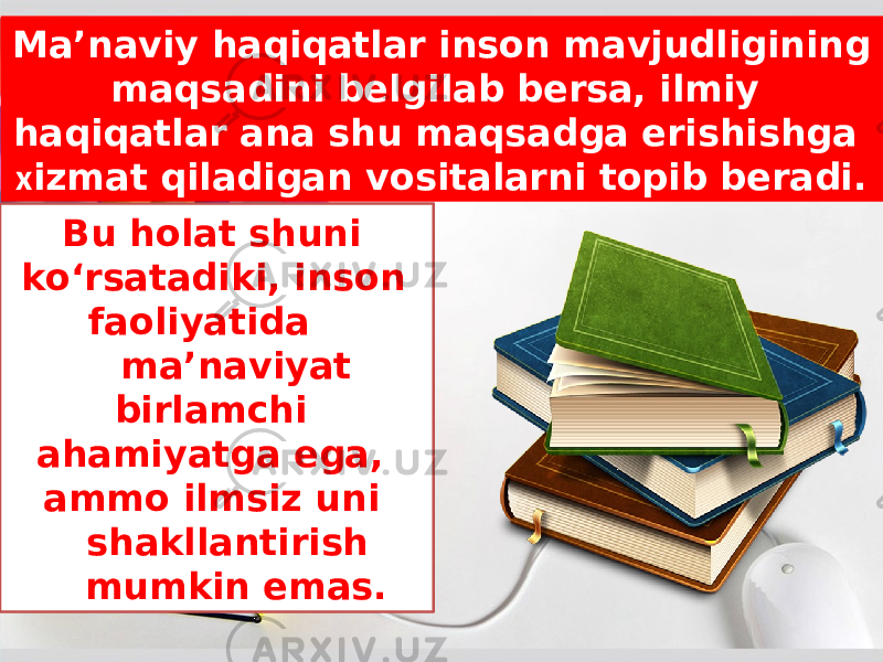 Bu holat shuni ko‘rsatadiki, inson faoliyatida ma’naviyat birlamchi ahamiyatga ega, ammo ilmsiz uni shakllantirish mumkin emas.Ma’naviy haqiqatlar inson mavjudligining maqsadini belgilab bersa, ilmiy haqiqatlar ana shu maqsadga erishishga х izmat qiladigan vositalarni topib beradi. 