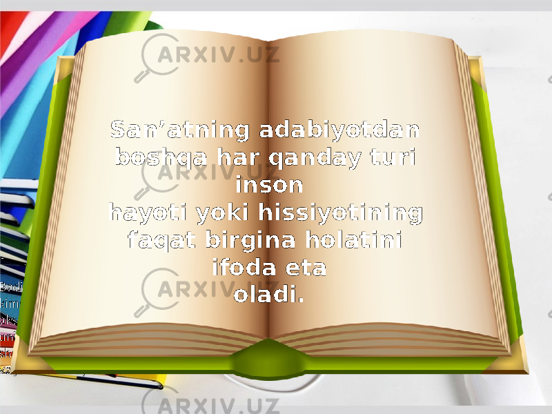  Badiiy adabiyot esa tasvirlanayotgan narsa yoki kimsa ning hozirgi holatini qanchalik ishonarli aks ettirsa, uning o‘tmishini ham, kelajagini ham shunchalik ta’sirchan va jonli tasvirlay oladi. San’atning adabiyotdan boshqa har qanday turi inson hayoti yoki hissiyotining faqat birgina holatini ifoda eta oladi. 