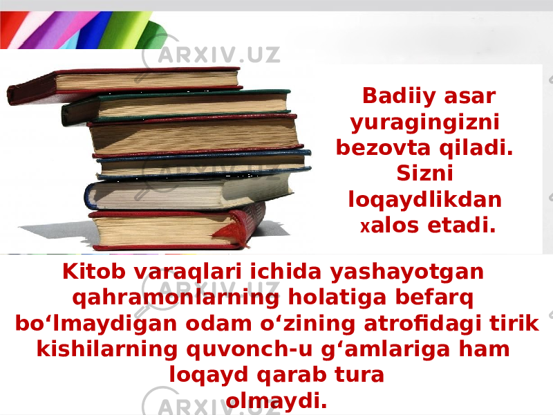 Badiiy asar yuragingizni bezovta qiladi. Sizni loqaydlikdan х alos etadi. Kitob varaqlari ichida yashayotgan qahramonlarning holatiga befarq bo‘lmaydigan odam o‘zining atrofidagi tirik kishilarning quvonch-u g‘amlariga ham loqayd qarab tura olmaydi. 