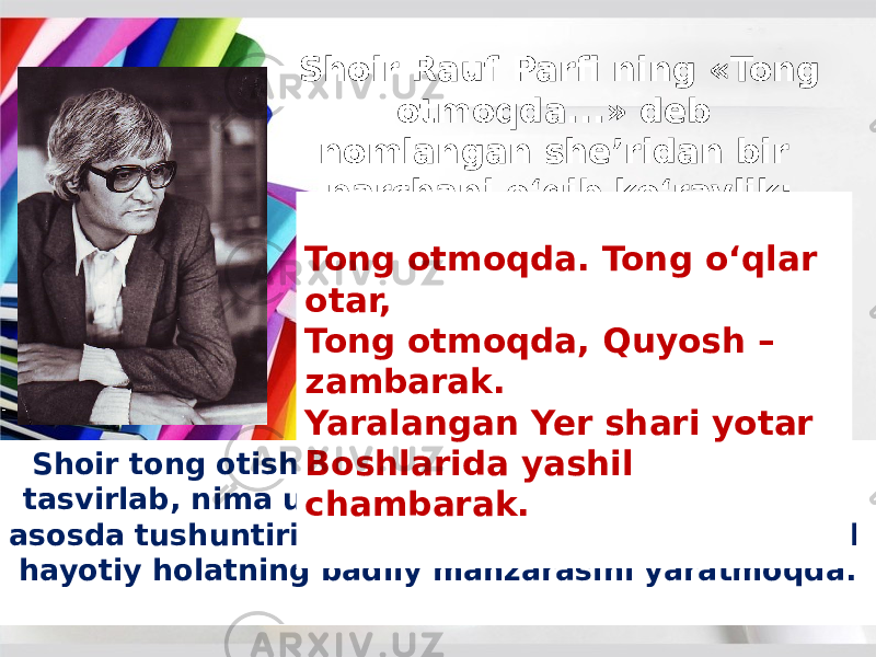 Shoir Rauf Parfi ning «Tong otmoqda...» deb nomlangan she’ridan bir parchani o‘qib ko‘raylik: Shoir tong otishi qanday sodir bo‘lishini batafsil tasvirlab, nima uchun shunday bo‘lganligini ilmiy asosda tushuntirib bera yotgani yo‘q, balki mavjud hayotiy holatning badiiy manzarasini yaratmoqda. Tong otmoqda. Tong o‘qlar otar, Tong otmoqda, Quyosh – zambarak. Yaralangan Yer shari yotar Boshlarida yashil chambarak. 