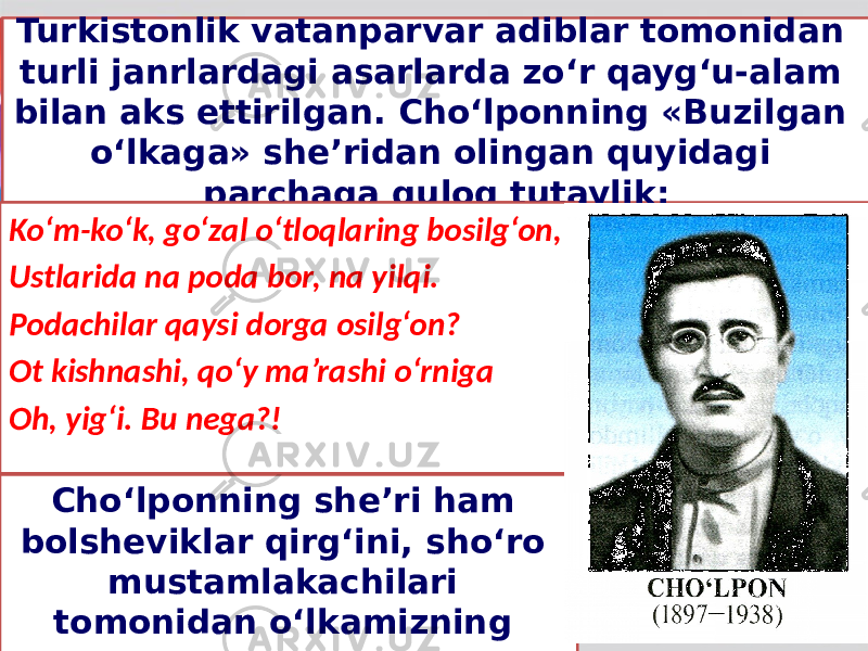 Turkistonlik vatanparvar adiblar tomonidan turli janrlardagi asarlarda zo‘r qayg‘u-alam bilan aks ettirilgan. Cho‘lponning «Buzilgan o‘lkaga» she’ridan olingan quyidagi parchaga quloq tutaylik: Ko‘m-ko‘k, go‘zal o‘tloqlaring bosilg‘on, Ustlarida na poda bor, na yilqi. Podachilar qaysi dorga osilg‘on? Ot kishnashi, qo‘y ma’rashi o‘rniga Oh, yig‘i. Bu nega?! Cho‘lponning she’ri ham bolsheviklar qirg‘ini, sho‘ro mustamlakachilari tomonidan o‘lkamizning vayronaga, o‘likxonaga aylantirilgani haqida. 