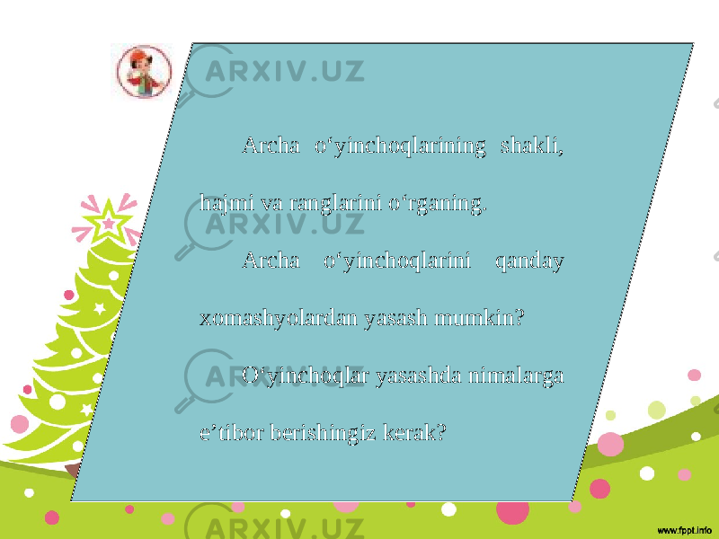 Archa o‘yinchoqlarining shakli, hajmi va ranglarini o‘rganing. Archa o‘yinchoqlarini qanday xomashyolardan yasash mumkin? O‘yinchoqlar yasashda nimalarga e’tibor berishingiz kerak? 