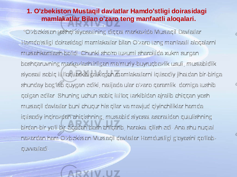 1. O&#39;zbekiston Mustaqil davlatlar Hamdo&#39;stligi doirasidagi mamlakatlar Bilan o&#39;zaro teng manfaatli aloqalari. • O&#39;zbekiston tashqi siyosatining diqqat markazida Mustaqil Davlatlar Hamdo&#39;stligi doirasidagi mamlakatlar bilan O&#39;zaro teng manfaatli aloqalarni mustahkamlash bo&#39;ldi. Chunki sho&#39;ro tuzumi sharoitida xukm surgan boshqaruvning markazlashtirilgan ma&#39;muriy-buyruqbozlik usuli, mustabidlik siyosati sobiq ittifoq tarkibiga kirgan mamlakatlarni iqtisodiy jihatdan bir-biriga shunday bog&#39;lab quygan ediki, natijada ular o&#39;zaro qaramlik domiga tushib qolgan edilar. Shuning uchun sobiq ittifoq tarkibidan ajralib chiqqan yosh mustaqil davlatlar buni chuqur his qilar va mavjud qiyinchiliklar hamda iqtisodiy inqirozdan chiqishning, mustabid siyosat asoratidan qutulishning birdan-bir yo&#39;li bir ёqadan bosh chiqarib, harakat qilish edi. Ana shu nuqtai nazardan ham O&#39;zbekiston Mustaqil davlatlar Hamdustligi g&#39;oyasini qo&#39;llab- quvvatladi. 