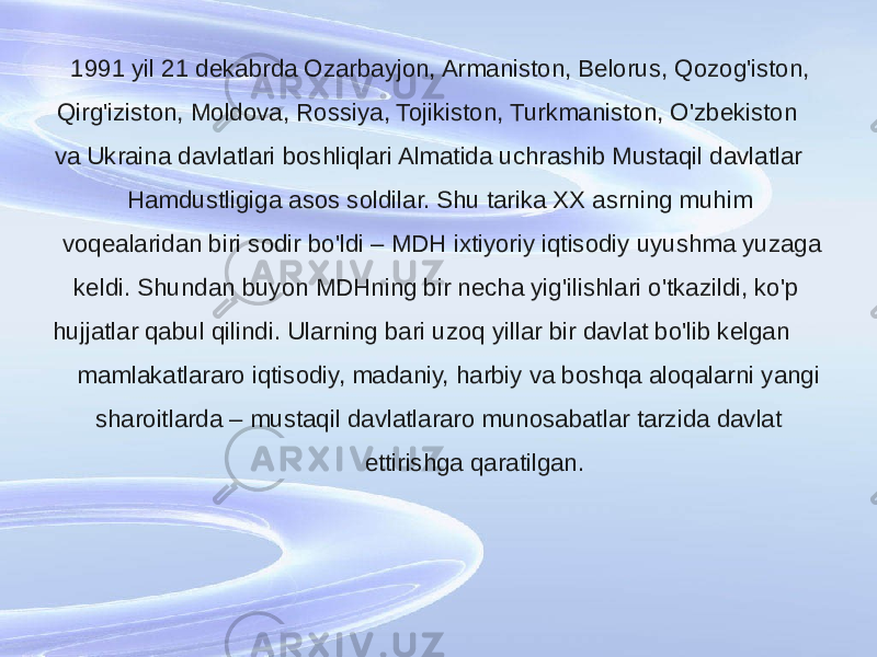 1991 yil 21 dekabrda Ozarbayjon, Armaniston, Belorus, Qozog&#39;iston, Qirg&#39;iziston, Moldova, Rossiya, Tojikiston, Turkmaniston, O&#39;zbekiston va Ukraina davlatlari boshliqlari Almatida uchrashib Mustaqil davlatlar Hamdustligiga asos soldilar. Shu tarika XX asrning muhim voqealaridan biri sodir bo&#39;ldi – MDH ixtiyoriy iqtisodiy uyushma yuzaga keldi. Shundan buyon MDHning bir necha yig&#39;ilishlari o&#39;tkazildi, ko&#39;p hujjatlar qabul qilindi. Ularning bari uzoq yillar bir davlat bo&#39;lib kelgan mamlakatlararo iqtisodiy, madaniy, harbiy va boshqa aloqalarni yangi sharoitlarda – mustaqil davlatlararo munosabatlar tarzida davlat ettirishga qaratilgan. 