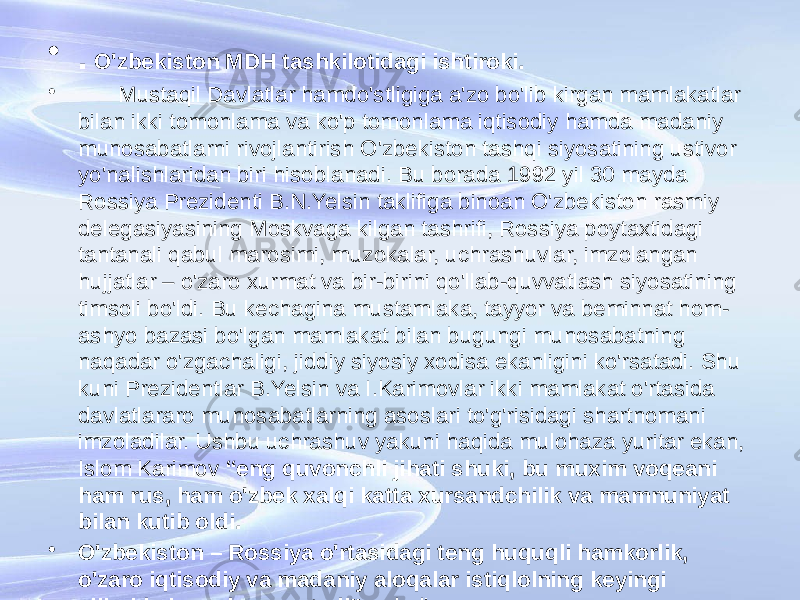 • . O&#39;zbekiston MDH tashkilotidagi ishtiroki. • Mustaqil Davlatlar hamdo&#39;stligiga a&#39;zo bo&#39;lib kirgan mamlakatlar bilan ikki tomonlama va ko&#39;p tomonlama iqtisodiy hamda madaniy munosabatlarni rivojlantirish O&#39;zbekiston tashqi siyosatining ustivor yo&#39;nalishlaridan biri hisoblanadi. Bu borada 1992 yil 30 mayda Rossiya Prezidenti B.N.Yelsin taklifiga binoan O&#39;zbekiston rasmiy delegasiyasining Moskvaga kilgan tashrifi, Rossiya poytaxtidagi tantanali qabul marosimi, muzokalar, uchrashuvlar, imzolangan hujjatlar – o&#39;zaro xurmat va bir-birini qo&#39;llab-quvvatlash siyosatining timsoli bo&#39;ldi. Bu kechagina mustamlaka, tayyor va beminnat hom- ashyo bazasi bo&#39;lgan mamlakat bilan bugungi munosabatning naqadar o&#39;zgachaligi, jiddiy siyosiy xodisa ekanligini ko&#39;rsatadi. Shu kuni Prezidentlar B.Yelsin va I.Karimovlar ikki mamlakat o&#39;rtasida davlatlararo munosabatlarning asoslari to&#39;g&#39;risidagi shartnomani imzoladilar. Ushbu uchrashuv yakuni haqida mulohaza yuritar ekan, Islom Karimov “eng quvonchli jihati shuki, bu muxim voqeani ham rus, ham o&#39;zbek xalqi katta xursandchilik va mamnuniyat bilan kutib oldi. • O&#39;zbekiston – Rossiya o&#39;rtasidagi teng huquqli hamkorlik, o&#39;zaro iqtisodiy va madaniy aloqalar istiqlolning keyingi yillarida ham davom etadi”, - dedi. 