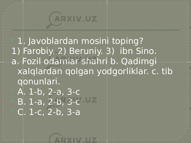  Test  1. Javoblardan mosini toping? 1) Farobiy. 2) Beruniy. 3) ibn Sino. a. Fozil odamlar shahri b. Qadimgi xalqlardan qolgan yodgorliklar. c. tib qonunlari.  A. 1-b, 2-a, 3-c  B. 1-a, 2-b, 3-c  C. 1-c, 2-b, 3-a 