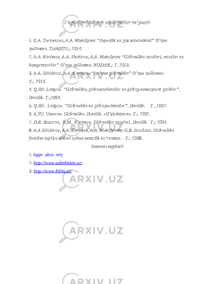Foydalaniladigan adabiyotlar ro’yxati : 1. E.A. Tursunova, A.A. Mukolyans “Suyuqlik va gaz mexanikasi” O’quv qullanma. ToshDTU.; 2014. 2. A.A. Karimov, A.A. Shokirov, A.A. Mukolyans “Gidravlika asoslari, naoslar va kompressorlar” O’quv qullanma. NOSHIR.; T. 2013. 3. A.A. SHokirov, A.A. Karimov. “Ixcham gidravlika” O’quv qullanma. T. ; 2010. 4. Q.SH. Latipov . “ Gidravlika, gidromashinalar va gidropnevmoyurit - gichlar ” . Darslik. T. ; 1994. 5. Q.SH. Latipov. “Gidravlika va gidroyuritmalar”. D arslik. - T., 1992 . 6. A.YU. Umarov . Gidravlika. Darslik. « O’ zbekiston». T. ; 2002. 7. D.R. Bozorov , R.M. Karimov . Gidravlika asoslari. Darslik. T. ; 2004. 8. A.A SHokirov, A.A. Karimov, A.A. Mukolyants , G.B. Isroilova. Gidravlika fanidan tajriba ishlari uchun metodik k o’ rsatma. - T . : 2008. Internet saytlari: 1. kgge. ukoz. net ; 2. http://www.uzbekistan.uz ; 3. http://www.bilim.uz ; 
