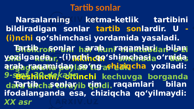 Tartib sonlar Narsalarning ketma-ketlik tartibini bildiradigan sonlar tartib son lardir. U - (i)nchi qo‘shimchasi yordamida yasaladi. Shoikrom uni har kuni maktabdan o‘zi olib ketar, ikkinchi smenada dars tugaguncha poylab turar edi. Beshinchi, oltinchi kechuvga borganda dara ancha torayib qoldi. Tartib sonlar arab raqamlari bilan yozilganda, -(i)nchi qo‘shimchasi o‘rnida arab raqamidan so‘ng chiziqcha yoziladi: 9-sinf, 30-dekabr. Tartib sonlar rim raqamlari bilan ifodalanganda esa, chiziqcha qo‘yilmaydi: XX asr 