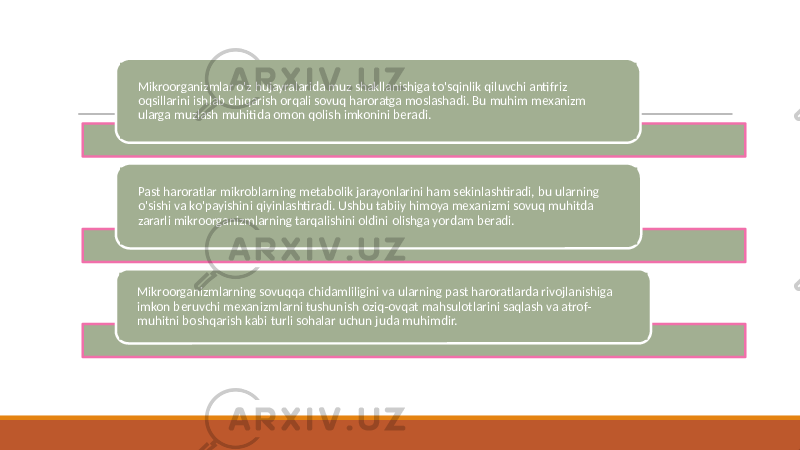 Mikroorganizmlar o&#39;z hujayralarida muz shakllanishiga to&#39;sqinlik qiluvchi antifriz oqsillarini ishlab chiqarish orqali sovuq haroratga moslashadi. Bu muhim mexanizm ularga muzlash muhitida omon qolish imkonini beradi. Past haroratlar mikroblarning metabolik jarayonlarini ham sekinlashtiradi, bu ularning o&#39;sishi va ko&#39;payishini qiyinlashtiradi. Ushbu tabiiy himoya mexanizmi sovuq muhitda zararli mikroorganizmlarning tarqalishini oldini olishga yordam beradi. Mikroorganizmlarning sovuqqa chidamliligini va ularning past haroratlarda rivojlanishiga imkon beruvchi mexanizmlarni tushunish oziq-ovqat mahsulotlarini saqlash va atrof- muhitni boshqarish kabi turli sohalar uchun juda muhimdir. 