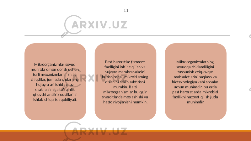 11 Mikroorganizmlar sovuq muhitda omon qolish uchun turli mexanizmlarni ishlab chiqdilar, jumladan, ularning hujayralari ichida muz shakllanishiga to&#39;sqinlik qiluvchi antifriz oqsillarini ishlab chiqarish qobiliyati. Past haroratlar ferment faolligini inhibe qilish va hujayra membranalarini buzish orqali mikroblarning o&#39;sishini sekinlashtirishi mumkin. Ba&#39;zi mikroorganizmlar bu og&#39;ir sharoitlarda moslashishi va hatto rivojlanishi mumkin. Mikroorganizmlarning sovuqqa chidamliligini tushunish oziq-ovqat mahsulotlarini saqlash va biotexnologiya kabi sohalar uchun muhimdir, bu erda past haroratlarda mikrobial faollikni nazorat qilish juda muhimdir. 