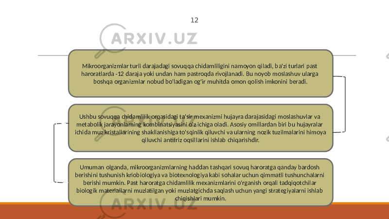 12 Mikroorganizmlar turli darajadagi sovuqqa chidamliligini namoyon qiladi, ba&#39;zi turlari past haroratlarda -12 daraja yoki undan ham pastroqda rivojlanadi. Bu noyob moslashuv ularga boshqa organizmlar nobud bo&#39;ladigan og&#39;ir muhitda omon qolish imkonini beradi. Ushbu sovuqqa chidamlilik orqasidagi ta&#39;sir mexanizmi hujayra darajasidagi moslashuvlar va metabolik jarayonlarning kombinatsiyasini o&#39;z ichiga oladi. Asosiy omillardan biri bu hujayralar ichida muz kristallarining shakllanishiga to&#39;sqinlik qiluvchi va ularning nozik tuzilmalarini himoya qiluvchi antifriz oqsillarini ishlab chiqarishdir. Umuman olganda, mikroorganizmlarning haddan tashqari sovuq haroratga qanday bardosh berishini tushunish kriobiologiya va biotexnologiya kabi sohalar uchun qimmatli tushunchalarni berishi mumkin. Past haroratga chidamlilik mexanizmlarini o&#39;rganish orqali tadqiqotchilar biologik materiallarni muzlatilgan yoki muzlatgichda saqlash uchun yangi strategiyalarni ishlab chiqishlari mumkin. 
