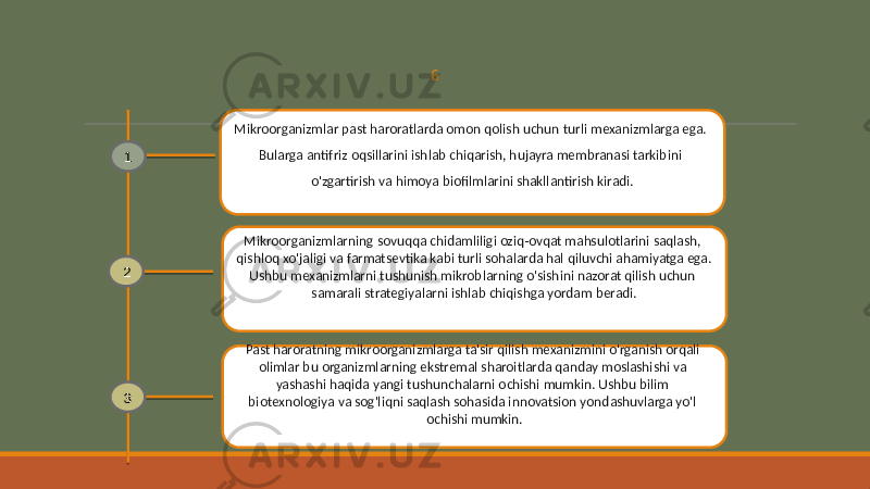 6 Mikroorganizmlar past haroratlarda omon qolish uchun turli mexanizmlarga ega. Bularga antifriz oqsillarini ishlab chiqarish, hujayra membranasi tarkibini o&#39;zgartirish va himoya biofilmlarini shakllantirish kiradi. Mikroorganizmlarning sovuqqa chidamliligi oziq-ovqat mahsulotlarini saqlash, qishloq xo&#39;jaligi va farmatsevtika kabi turli sohalarda hal qiluvchi ahamiyatga ega. Ushbu mexanizmlarni tushunish mikroblarning o&#39;sishini nazorat qilish uchun samarali strategiyalarni ishlab chiqishga yordam beradi. Past haroratning mikroorganizmlarga ta&#39;sir qilish mexanizmini o&#39;rganish orqali olimlar bu organizmlarning ekstremal sharoitlarda qanday moslashishi va yashashi haqida yangi tushunchalarni ochishi mumkin. Ushbu bilim biotexnologiya va sog&#39;liqni saqlash sohasida innovatsion yondashuvlarga yo&#39;l ochishi mumkin.1 2 3 