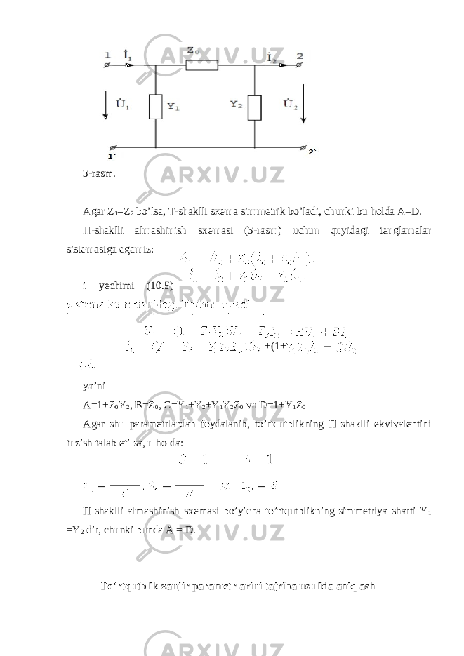  3-rasm. Agar Z 1 =Z 2 bo’lsa, T-shaklli sxema simmetrik bo’ladi, chunki bu holda A=D. Π -shaklli almashinish sxemasi (3-rasm) uchun quyidagi tenglamalar sistemasiga egamiz: i yechimi (10.5) +(1+ ya’ni A=1+Z 0 Y 2 , B=Z 0 , C=Y 1 +Y 2 +Y 1 Y 2 Z 0 va D=1+Y 1 Z 0 Agar shu parametrlardan foydalanib, to’rtqutblikning П -shaklli ekvivalentini tuzish talab etilsa, u holda: П -shaklli almashinish sxemasi bo’yicha to’rtqutblikning simmetriya sharti Y 1 =Y 2 dir, chunki bunda A = D. To’rtqutblik zanjir parametrlarini tajriba usulida aniqlash 