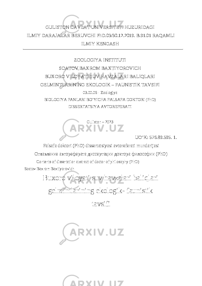 GULISTON DAVLAT UNIVERSITETI HUZURIDAGI ILMIY DARAJALAR BERUVCHI PhD.03/30.12.2019. B.91.01 RAQAMLI ILMIY KENGASH ZOOLOGIYA INSTITUTI SOATOV BAXROM BAXTIYOROVICH BUXORO VILOYATI SUV HAVZALARI BALIQLARI GELMINTLARINING EKOLOGIK – FAUNISTIK TAVSIFI 03.00.06 - Zoologiya BIOLOGIYA FANLARI BO’YICHA FALSAFA DOKTORI (PhD) DISSERTATSIYA AVTOREFERATI Guliston – 2023 UO’K: 576.89.595. 1. Falsafa doktori (PhD) dissertatsiyasi avtoreferati mundarijasi Оглавление автореферата диссертации доктора философии (PhD) Contents of dissertation abstract of doctor of philosophy (PhD) Soatov Baxrom Baxtiyorovich Buxoro viloyati suv havzalari baliqlari gelmintlarining ekologik- faunistik tavsifi 