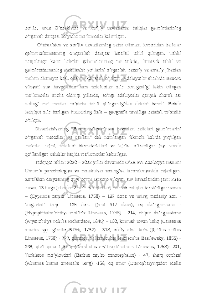 bo’lib, unda O’zbekiston va xorijiy davlatlarda baliqlar gelmintlarining o’rganish darajasi bo’yicha ma’lumotlar keltirilgan. O’zbekiston va xorijiy davlatlarning qator olimlari tomonidan baliqlar gelmintofaunasining o’rganilish darajasi batafsil tahlil qilingan. Tahlil natijalariga ko’ra baliqlar gelmintlarining tur tarkibi, faunistik tahlil va gelmintofaunaning shakllanish yo’llarini o’rganish, nazariy va amaliy jihatdan muhim ahamiyat kasb etishini ko’rsatib o’tilgan. Adabiyotlar sharhida Buxoro viloyati suv havzalarida ham tadqiqotlar olib borilganligi lekin olingan ma’lumotlar ancha oldingi yillarda, so’ngi adabiyotlar qariyib chorak asr oldingi ma’lumotlar bo’yicha tahlil qilinganligidan dalolat beradi. Bobda tadqiqot olib borilgan hududning fizik – geografik tavsifiga batafsil to’xtalib o’tilgan. Dissertatsiyaning “Buxoro viloyati suv havzalari baliqlari gelmintlarini o’rganish metodlari va usullari” deb nomlangan ikkinchi bobida yig’ilgan material hajmi, tadqiqot biomateriallari va tajriba o’tkazilgan joy hamda qo’llanilgan uslublar haqida ma’lumotlar keltirilgan. Tadqiqot ishlari 2020 – 2022 yillar davomida O’zR FA Zoologiya instituti Umumiy parazitologiya va molekulyar zoologiya laboratoriyasida bajarilgan. Zarafshon daryosining quyi oqimi Buxoro viloyati suv havzalaridan jami 2316 nusxa, 13 turga (ulardan 2 turi – yirtqichlar) mansub baliqlar tekshirilgan: sazan – (Cyprinus carpio Linnaeus, 1758) – 192 dona va uning madaniy zoti - tangachali karp – 125 dona (jami 317 dona), oq do’ngpeshona - (Hypophthalmichthys molitrix Linnaeus, 1758) - 214, chipor do’ngpeshona (Arystichthys nobilis Richardson, 1846) – 100, kumush tovon baliq (Carassius auratus spp. gibelio Bloch, 1782) - 318, oddiy qizil ko’z (Rutilus rutilus Linnaeus, 1758) - 222, qirraqorin (Hemiculter leucisculus Basilewsky, 1855) - 298, qizil qanotli baliq (Scardinius erythrophthalmus Linnaeus, 1758)- 201, Turkiston mo’ylovdori (Barbus capito conocephalus) - 42, sharq oqchasi (Abramis brama orientalis Berg) -158, oq amur (Ctenopharyngodon idella 