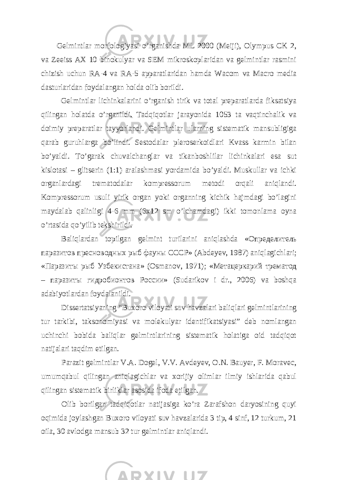 Gelmintlar morfologiyasi o’rganishda ML 2000 (Meiji), Olympus CK 2, va Zeeiss AX 10 binokulyar va SEM mikroskoplaridan va gelmintlar rasmini chizish uchun RA-4 va RA-5 apparatlaridan hamda Wacom va Macro media dasturlaridan foydalangan holda olib borildi. Gelmintlar lichinkalarini o’rganish tirik va total preparatlarda fiksatsiya qilingan holatda o’rganildi. Tadqiqotlar jarayonida 1053 ta vaqtinchalik va doimiy preparatlar tayyorlandi. Gelmintlar ularning sistematik mansubligiga qarab guruhlarga bo’lindi. Sestodalar pleroserkoidlari Kvass karmin bilan bo’yaldi. To’garak chuvalchanglar va tikanboshlilar lichinkalari esa sut kislotasi – glitserin (1:1) aralashmasi yordamida bo’yaldi. Muskullar va ichki organlardagi trematodalar kompressorum metodi orqali aniqlandi. Kompressorum usuli yirik organ yoki organning kichik hajmdagi bo’lagini maydalab qalinligi 4-6 mm (6x12 sm o’lchamdagi) ikki tomonlama oyna o’rtasida qo’yilib tekshirildi. Baliqlardan topilgan gelmint turilarini aniqlashda « Определитель паразитов пресноводных рыб фауны СССР » (Abdeyev, 1987) aniqlagichlari; « Паразиты рыб Узбекистана » (Osmanov, 1971); « Метацеркарий трематод – паразиты гидробионтов России » (Sudarikov i dr., 2006) va boshqa adabiyotlardan foydalanildi. Dissertatsiyaning “Buxoro viloyati suv havzalari baliqlari gelmintlarining tur tarkibi, taksonomiyasi va molekulyar identifikatsiyasi” deb nomlangan uchinchi bobida baliqlar gelmintlarining sistematik holatiga oid tadqiqot natijalari taqdim etilgan. Parazit gelmintlar V.A. Dogel, V.V. Avdeyev, O.N. Bauyer, F. Moravec, umumqabul qilingan aniqlagichlar va xorijiy olimlar ilmiy ishlarida qabul qilingan sistematik birliklar asosida ifoda etilgan. Olib borilgan tadqiqotlar natijasiga ko’ra Zarafshon daryosining quyi oqimida joylashgan Buxoro viloyati suv havzalarida 3 tip, 4 sinf, 12 turkum, 21 oila, 30 avlodga mansub 32 tur gelmintlar aniqlandi. 