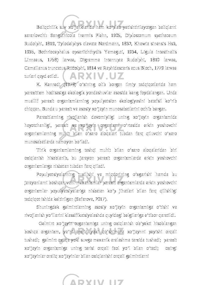 Baliqchilik suv xo’jaliklarida ham ko’plab yetishtirilayotgan baliqlarni zararlovchi: Sanguinicola inermis Plehn, 1905, Diplostomum spathaceum Rudolphi, 1819, Tylodelphys clavata Nordmann, 1832, Khawia sinensis Hsü, 1935, Bothriocephalus opsariichthydis Yamaguti, 1934, Ligula intestinalis Linnaeus, 1758) larvae, Digramma interrupta Rudolphi, 1810 larvae, Camallanus truncatus Rudolphi, 1814 va Raphidascaris acus Bloch, 1779 larvae turlari qayd etildi. K. Kennedi (1978) o’zining olib borgan ilmiy tadqiqotlarida ham parazitizm hodisasiga ekologik yondashuvlar asosida keng foydalangan. Unda muallif parazit organizmlarning populyatsion ekologiyasini batafsil ko ’ rib chiqqan . Bunda u parazit va asosiy xo ’ jayin munosabatlarini ochib bergan . Parazitlarning rivojlanish davomiyligi uning xo ’ jayin organizmida hayotchanligi , parazit va xo ’ jayin organizmi o ’ rtasida erkin yashovchi organizmlarning muhit bilan o ’ zaro aloqalari tubdan farq qiluvchi o ’ zaro munosabatlarda namoyon bo ’ ladi . Tirik organizmlarning tashqi muhit bilan o ’ zaro aloqalaridan biri oziqlanish hisoblanib , bu jarayon parazit organizmlarda erkin yashovchi organizmlarga nisbatan tubdan farq qiladi . Populyatsiyalarning tuzilishi va miqdorining o ’ zgarishi hamda bu jarayonlarni boshqaruvchi mexanizmlar parazit organizmlarda erkin yashovchi organizmlar populyatsiyalariga nisbatan ko ’ p jihatlari bilan farq qilishligi tadqiqot ishida keltirilgan ( Safarova , 2017). Shuningdek gelmintlarning asosiy xo ’ jayin organizmiga o ’ tishi va rivojlanish yo ’ llarini klassifikatsiyalashda quyidagi belgilariga e ’ tibor qaratildi . Gelmint xo ’ jayin organizmiga uning oziqlanish ob ’ yekti hisoblangan boshqa organizm , ya ’ ni oraliq yoki qo ’ shimcha xo ’ jaynni yeyishi orqali tushadi ; gelmint ozuqa yoki suvga mexanik aralashma tarzida tushadi ; parazit xo ’ jayin organizmiga uning terisi orqali faol yo ’ l bilan o ’ tadi ; oxirgi xo ’ jayinlar oraliq xo ’ jayinlar bilan oziqlanishi orqali gelmintlarni 