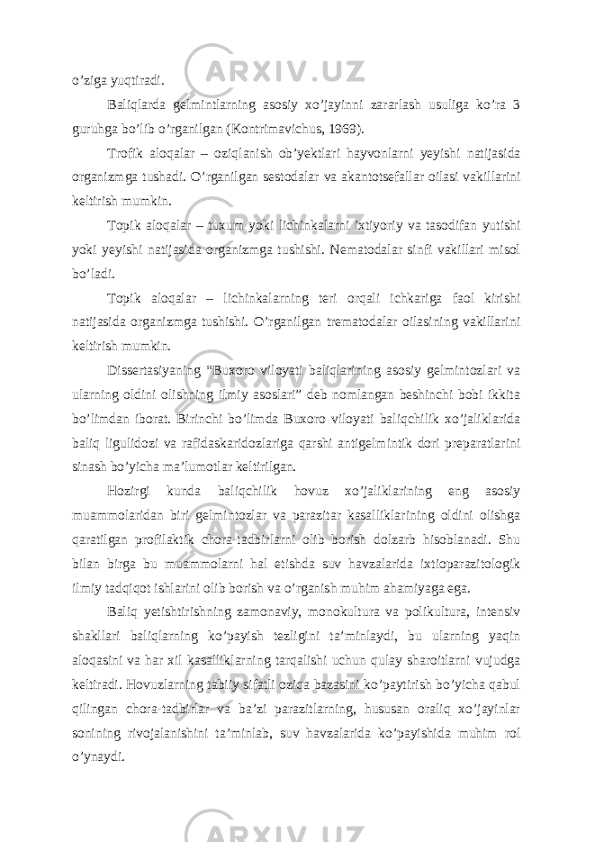 o ’ ziga yuqtiradi . Baliqlarda gelmintlarning asosiy xo ’ jayinni zararlash usuliga ko ’ ra 3 guruhga bo ’ lib o ’ rganilgan ( Kontrimavichus , 1969). Trofik aloqalar – oziqlanish ob ’ yektlari hayvonlarni yeyishi natijasida organizmga tushadi . O ’ rganilgan sestodalar va akantotsefallar oilasi vakillarini keltirish mumkin . Topik aloqalar – tuxum yoki lichinkalarni ixtiyoriy va tasodifan yutishi yoki yeyishi natijasida organizmga tushishi . Nematodalar sinfi vakillari misol bo’ladi. Topik aloqalar – lichinkalarning teri orqali ichkariga faol kirishi natijasida organizmga tushishi. O’rganilgan trematodalar oilasining vakillarini keltirish mumkin. Dissertasiyaning “Buxoro viloyati baliqlarining asosiy gelmintozlari va ularning oldini olishning ilmiy asoslari” deb nomlangan beshinchi bobi ikkita bo’limdan iborat. Birinchi bo’limda Buxoro viloyati baliqchilik xo’jaliklarida baliq ligulidozi va rafidaskaridozlariga qarshi antigelmintik dori preparatlarini sinash bo’yicha ma’lumotlar keltirilgan. Hozirgi kunda baliqchilik hovuz xo’jaliklarining eng asosiy muammolaridan biri gelmintozlar va parazitar kasalliklarining oldini olishga qaratilgan profilaktik chora-tadbirlarni olib borish dolzarb hisoblanadi. Shu bilan birga bu muammolarni hal etishda suv havzalarida ixtioparazitologik ilmiy tadqiqot ishlarini olib borish va o’rganish muhim ahamiyaga ega. Baliq yetishtirishning zamonaviy, monokultura va polikultura, intensiv shakllari baliqlarning ko’payish tezligini ta’minlaydi, bu ularning yaqin aloqasini va har xil kasalliklarning tarqalishi uchun qulay sharoitlarni vujudga keltiradi. Hovuzlarning tabiiy sifatli oziqa bazasini ko’paytirish bo’yicha qabul qilingan chora-tadbirlar va ba’zi parazitlarning, hususan oraliq xo’jayinlar sonining rivojalanishini ta’minlab, suv havzalarida ko’payishida muhim rol o’ynaydi. 