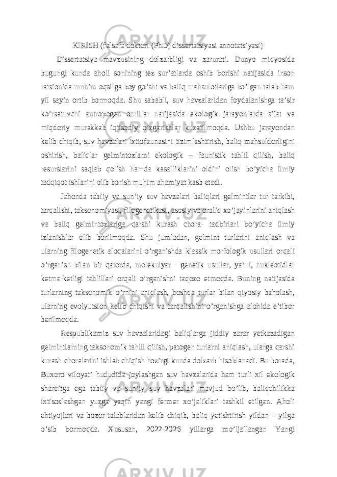 KIRISH (falsafa doktori (PhD) dissertatsiyasi annotatsiyasi) Dissertatsiya mavzusining dolzarbligi va zarurati. Dunyo miqyosida bugungi kunda aholi sonining tez sur’atlarda oshib borishi natijasida inson ratsionida muhim oqsilga boy go’sht va baliq mahsulotlariga bo’lgan talab ham yil sayin ortib bormoqda. Shu sababli, suv havzalaridan foydalanishga ta’sir ko’rsatuvchi antropogen omillar natijasida ekologik jarayonlarda sifat va miqdoriy murakkab iqtisodiy o’zgarishlar kuzatilmoqda. Ushbu jarayondan kelib chiqib, suv havzalari ixtiofaunasini tizimlashtirish, baliq mahsuldorligini oshirish, baliqlar gelmintozlarni ekologik – faunistik tahlil qilish, baliq resurslarini saqlab qolish hamda kasalliklarini oldini olish bo’yicha ilmiy tadqiqot ishlarini olib borish muhim ahamiyat kasb etadi. Jahonda tabiiy va sun’iy suv havzalari baliqlari gelmintlar tur tarkibi, tarqalishi, taksonomiyasi, filogenetikasi, asosiy va oraliq xo’jayinlarini aniqlash va baliq gelmintozlariga qarshi kurash chora- tadbirlari bo’yicha ilmiy izlanishlar olib borilmoqda. Shu jumladan, gelmint turlarini aniqlash va ularning filogenetik aloqalarini o’rganishda klassik morfologik usullari orqali o’rganish bilan bir qatorda, molekulyar - genetik usullar, ya’ni, nukleotidlar ketma-ketligi tahlillari orqali o’rganishni taqozo etmoqda. Buning natijasida turlarning taksonomik o’rnini aniqlash, boshqa turlar bilan qiyosiy baholash, ularning evolyutsion kelib chiqishi va tarqalishini o’rganishga alohida e’tibor berilmoqda. Respublikamiz suv havzalaridagi baliqlarga jiddiy zarar yetkazadigan gelmintlarning taksonomik tahlil qilish, patogen turlarni aniqlash, ularga qarshi kurash choralarini ishlab chiqish hozirgi kunda dolzarb hisoblanadi. Bu borada, Buxoro viloyati hududida joylashgan suv havzalarida ham turli xil ekologik sharoitga ega tabiiy va sun’iy suv havzalari mavjud bo’lib, baliqchilikka ixtisoslashgan yuzga yaqin yangi fermer xo’jaliklari tashkil etilgan. Aholi ehtiyojlari va bozor talablaridan kelib chiqib, baliq yetishtirish yildan – yilga o’sib bormoqda. Xususan, 2022-2026 yillarga mo’ljallangan Yangi 