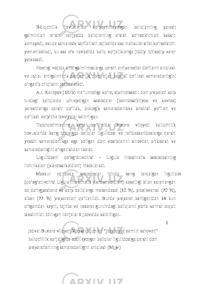 Baliqchilik hovuzlarida ko’paytirilayotgan baliqlarning parazit gelmintlari ta’siri natijasida baliqlarning o’sish ko’rsatkichlari keskin kamayadi, ozuqa samarasiz sarflanishi oqibatida esa mahsulot sifat ko’rsatkichi yomonlashadi, bu esa o’z navbatida baliq xo’jaliklariga jiddiy iqtisodiy zarar yetkazadi. Hozirgi vaqtda aniq gelmintozlarga qarshi antiparazitar dorilarni aniqlash va ushbu antigelmintik dorilarni e’tibor bilan batafsil qo’llash samaradorligini o’rganib chiqishni taqozo etadi. A.I. Kanayev (1973) ma’lumotiga ko’ra, siprinotsestin dori preparati karp turdagi baliqlarda uchraydigan sestodalar (botriotsefaliyoz va kavioz) parazitlariga qarshi qo’llab, biologik samaradorlikka erishish yo’llari va qo’llash bo’yicha tavsiyalar keltirilgan. Tadqiqotimizning katta bo’limida Buxoro viloyati baliqchilik hovuzlarida keng tarqalgan baliqlar ligulidozi va rafidaskaridozlarga qarshi yaxshi samaradorlikga ega bo’lgan dori vositalarini sinovdan o’tkazish va samaradorligini o’rganishdan iborat. Ligulidozni qo’zg’atuvchisi – Ligula intestinalis sestodasining lichinkalari (plerotserkoidlari) hisoblanadi. Mazkur tajribada sestodozlar ichida keng tarqalgan ligulidoz (qo’zg’atuvchisi Ligula intestinalis pleroserkoidlari) kasalligi bilan zararlangan oq do’ngpeshona va karp baliqlarga mebendazol (10 %), prazikvantel (20 %), alben (22 %) preparatlari qo’llanildi. Bunda preparat berilganidan 14 kun o’tganidan keyin, tajriba va nazorat guruhidagi baliqlarni yorib ko’rish orqali tekshirildi. Olingan natijalar 1-jadvalda keltirilgan. 1- jadval Buxoro viloyati Vobkent tumani “Hayrobod zamini sahovati” baliqchilik xo’jaligida boqilayotgan baliqlar ligulidoziga qarshi dori preparatlarining samaradorligini aniqlash ( М  м ) 