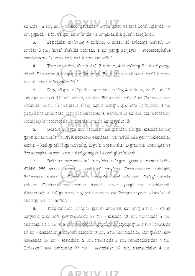 ko’zida - 3 tur, teri – muskul qavatida - 3 tur, qorin va tana bo’shliqlarida - 2 tur, jigarda - 1 tur va qon tomirlarida - 1 tur parazitlik qilishi aniqlandi. 3. Sestodalar sinfining 4 turkum, 6 oilasi, 10 avlodiga mansub 12 turidan 5 turi larval shaklda uchradi, 1 tur yangi xo’jayin - Proteocephalus osculatus oddiy laqqa baliqda ilk bor qayd etildi. 4. Trematodalar 1 kichik sinf, 2 turkum, 4 oilasining 6 turi ro’yxatga olindi. Shulardan Allocreadium isoporum, Bolboforus confusus turlari ilk marta hudud uchun ro’yxatga olindi. 5. O’rganilgan baliqlarida nematodalarning 4 turkum, 8 oila va 10 avlodga mansub 12 turi uchrab, ulardan Philometra kotlani va Contracaecum rudolphi turlari ilk marotaba sharq oqcha balig’i, qizilko’z baliqlarda, 4 tur (Capillaria tomentosa, Camallanus lacustris, Philometra kotlani, Contracaecum rudolphi) lari tadqiqotlar hududida birinchi bor qayd etildi. 6. Buxoro viloyati suv havzalari baliqlaridan olingan sestodalarning genetik namunalari mDNK sitoxrom oksidaza I va rDNK 18S geni nukleotidlar ketma – ketligi tahliliga muvofiq, Ligula intestinalis, Digramma interrupta va Proteocephalus osculatus turlariga tegishli ekanligi aniqlandi. 7. Baliqlar nematodalari bo’yicha olingan genetik materiallarida rDNK 28S sohasi ketma – ketliklari bo’yicha Contr а caecum rudolphi, Philometra kotlani va Camallanus lacustris turlari aniqlandi. Oxirgi turimiz xalqaro Genbank ma’lumotlar bazasi uchun yangi tur hisoblanadi. Akantotsefala sinfiga mansub genetik namuna esa Pomphorhynchus laevis turi ekanligi ma’lum bo’ldi. 8. Tadqiqotlarda baliqlar gelmintofaunasi sonining xilma - xilligi bo’yicha Sho’rko’l suv omborida 27 tur - sestoda 12 tur, trematoda 5 tur, akantosefala 1 tur va 9 tur nematodalar qayd etildi. Oyoqog’itma suv havzasida 17 tur - sestodalar 9 tur, trematodalar 2 tur, 6 tur nematodalar, Dengizko’l suv havzasida 12 tur - sestodalar 5 tur, trematoda 3 tur, nematodalardan 4 tur, To’dako’l suv omborida 27 tur - sestodalar 12 tur, trematodalar 4 tur, 