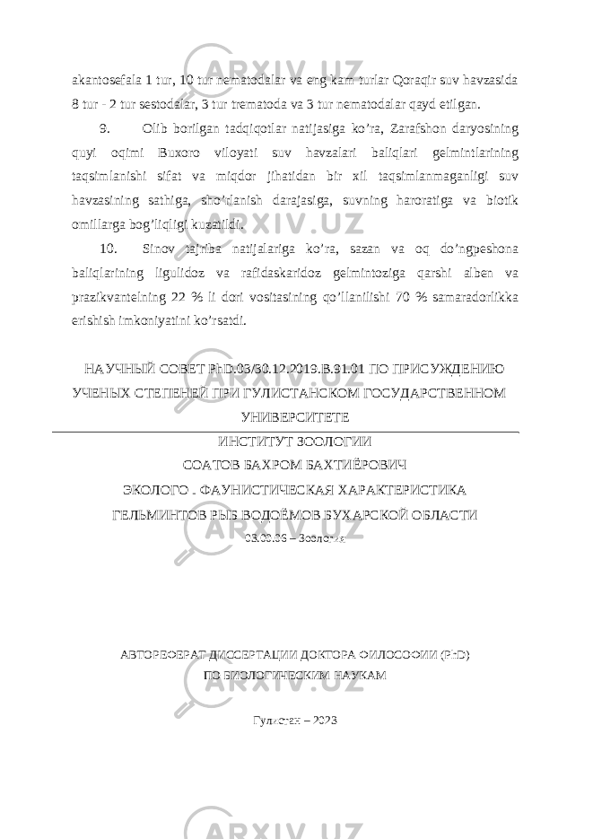 akantosefala 1 tur, 10 tur nematodalar va eng kam turlar Qoraqir suv havzasida 8 tur - 2 tur sestodalar, 3 tur trematoda va 3 tur nematodalar qayd etilgan. 9. Olib borilgan tadqiqotlar natijasiga ko’ra, Zarafshon daryosining quyi oqimi Buxoro viloyati suv havzalari baliqlari gelmintlarining taqsimlanishi sifat va miqdor jihatidan bir xil taqsimlanmaganligi suv havzasining sathiga, sho’rlanish darajasiga, suvning haroratiga va biotik omillarga bog’liqligi kuzatildi. 10. Sinov tajriba natijalariga ko’ra, sazan va oq do’ngpeshona baliqlarining ligulidoz va rafidaskaridoz gelmintoziga qarshi alben va prazikvantelning 22 % li dori vositasining qo’llanilishi 70 % samaradorlikka erishish imkoniyatini ko’rsatdi. НАУЧНЫЙ СОВЕТ PhD.03/30.12.2019.В.91.01 ПО ПРИСУЖДЕНИЮ УЧЕНЫХ СТЕПЕНЕЙ ПРИ ГУЛИСТАНСКОМ ГОСУДАРСТВЕННОМ УНИВЕРСИТЕТЕ ИНСТИТУТ ЗООЛОГИИ СОАТОВ БАХРОМ БАХТИЁРОВИЧ ЭКОЛОГО – ФАУНИСТИЧЕСКАЯ ХАРАКТЕРИСТИКА ГЕЛЬМИНТОВ РЫБ ВОДОЁМОВ БУХАРСКОЙ ОБЛАСТИ 03.00.06 – Зоология АВТОРЕФЕРАТ ДИССЕРТАЦИИ ДОКТОРА ФИЛОСОФИИ (PhD) ПО БИОЛОГИЧЕСКИМ НАУКАМ Гулистан – 2023 