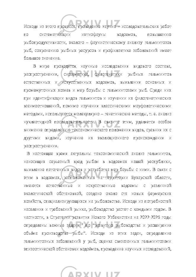 Исходя из этого процесса, проведение научно – исследовательских работ по систематизации ихтиофауны водоемов, повышению рыбопродуктивности, эколого – фаунистическому анализу гельминтозов рыб, сохранению рыбных ресурсов и профилактике заболеваний имеет большое значение. В мире проводятся научные исследования видового состава, распространения, систематика, филогенетики рыбных гельминтов естественных и искусственных водоемов, выявления основных и промежуточных хозяев и мер борьбы с гельминтозами рыб. Среди них при идентификации видов гельминтов и изучении их филогенетических взаимоотношений, помимо изучения классическими морфологическими методами, используются молекулярно – генетические методы, т. е. анализ нуклеотидной последовательности. В связи с этим, уделяется особое внимание определению таксономического положения видов, сравния их с другими видами, изучение их эволюционного происхождения и распространения. В настоящее время актуальны таксономический анализ гельминтов, наносящих серьезный вред рыбам в водоемах нашей республики, выявление патогенных видов и разработка мер борьбы с ними. В связи с этим в водоемах, расположенных на территории Бухарской области, имеются естественные и искусственные водоемы с различной экологической обстановкой, создано около ста новых фермерских хозяйств, специализирующихся на рыболовстве. Исходя из потребностей населения и требований рынка, рыбоводство растет с каждыми годом. В частности, в Стратегии развития Нового Узбекистана на 2022-2026 годы определены важные задачи 2 по “развитию рыбоводства и расширения объёма производства рыбы”. Исходя из этих задач, определение гельминтозных заболеваний у рыб, оценка связазанных гельминтозами эпизоотической обстановки водоёмов, проведение научных исследований, 