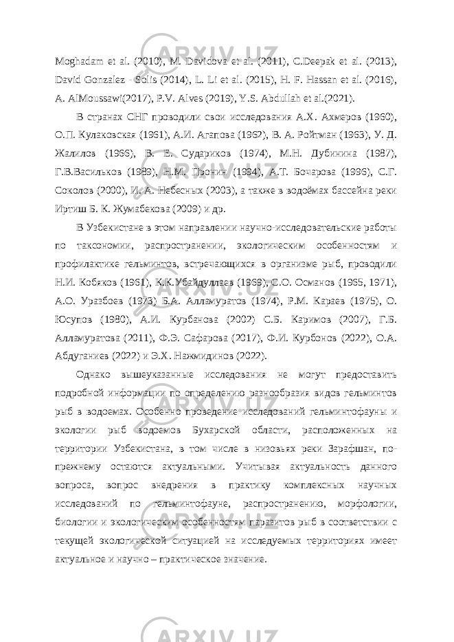 Moghadam et al. (2010), M. Davidova et al. (2011), C.Deepak et al. (2013), David Gonzalez - Solis (2014), L. Li et al. (2015), H. F. Hassan et al. (2016), A. AlMoussawi(2017), P.V. Alves (2019), Y.S. Abdullah et al.(2021). В странах СНГ проводили свои исследования А.Х. Ахмеров (1960), О.П. Кулаковская (1961), А.И. Агапова (1962), В. А. Ройтман (1963), У. Д. Жалилов (1966), В. Е. Судариков (1974), М.Н. Дубинина (1987), Г.В.Васильков (1989), Н.М. Пронин (1994), A.T. Бочарова (1996), С.Г. Соколов (2000), И. А. Небесных (2003), а также в водоёмах бассейна реки Иртиш Б. К. Жумабекова (2009) и др. В Узбекистане в этом направлении научно-исследовательские работы по таксономии, распространении, экологическим особенностям и профилактике гельминтов, встречающихся в организме рыб, проводили Н.И. Кобяков (1961), К.К.Убайдуллаев (1969), С.О. Османов (1965, 1971), А.О. Уразбоев (1973) Б.А. Алламуратов (1974), Р.М. Караев (1975), О. Юсупов (1980), А.И. Курбанова (2002) С.Б. Каримов (2007), Г.Б. Алламуратова (2011), Ф.Э. Сафарова (2017), Ф.И. Курбонов (2022), О.А. Абдуганиев (2022) и Э.Х. Нажмидинов (2022). Однако вышеуказанные исследования не могут предоставить подробной информации по определению разнообразия видов гельминтов рыб в водоемах. Особенно проведение исследований гельминтофауны и экологии рыб водоемов Бухарской области, расположенных на территории Узбекистана, в том числе в низовьях реки Зарафшан, по- прежнему остаются актуальными. Учитывая актуальность данного вопроса, вопрос внедрения в практику комплексных научных исследований по гельминтофауне, распространению, морфологии, биологии и экологическим особенностям паразитов рыб в соответствии с текущей экологической ситуацией на исследуемых территориях имеет актуальное и научно – практическое значение. 