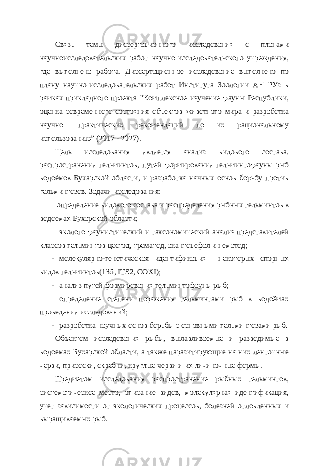 Связь темы диссертационного исследования с планами научноисследовательских работ научно-исследовательского учреждения, где выполнена работа. Диссертационное исследование выполнено по плану научно-исследовательских работ Института Зоологии АН РУз в рамках прикладного проекта “Комплексное изучение фауны Республики, оценка современного состояния объектов животного мира и разработка научно- практических рекомендаций по их рациональному использованию” (2017 - 2027). Цель исследования является анализ видового состава, распространения гельминтов, путей формирования гельминтофауны рыб водоёмов Бухарской области, и разработка начных основ борьбу против гельминтозов. Задачи исследования: определение видового состава и распределения рыбных гельминтов в водоемах Бухарской области; - эколого-фаунистический и таксономический анализ представителей классов гельминтов цестод, трематод, акантоцефал и нематод; - молекулярно-генетическая идентификация некоторых спорных видов гельминтов(18S, ITS2, COXI); - анализ путей формирования гельминтофауны рыб; - определение степени поражения гельминтами рыб в водоёмах проведения исследований; - разработка научных основ борьбы с основными гельминтозами рыб. Объектом исследования рыбы, вылавливаемые и разводимые в водоемах Бухарской области, а также паразитирующие на них ленточные черви, присоски, скребни, круглые черви и их личиночные формы. Предметом исследования распространение рыбных гельминтов, систематическое место, описание видов, молекулярная идентификация, учет зависимости от экологических процессов, болезней отловленных и выращиваемых рыб. 