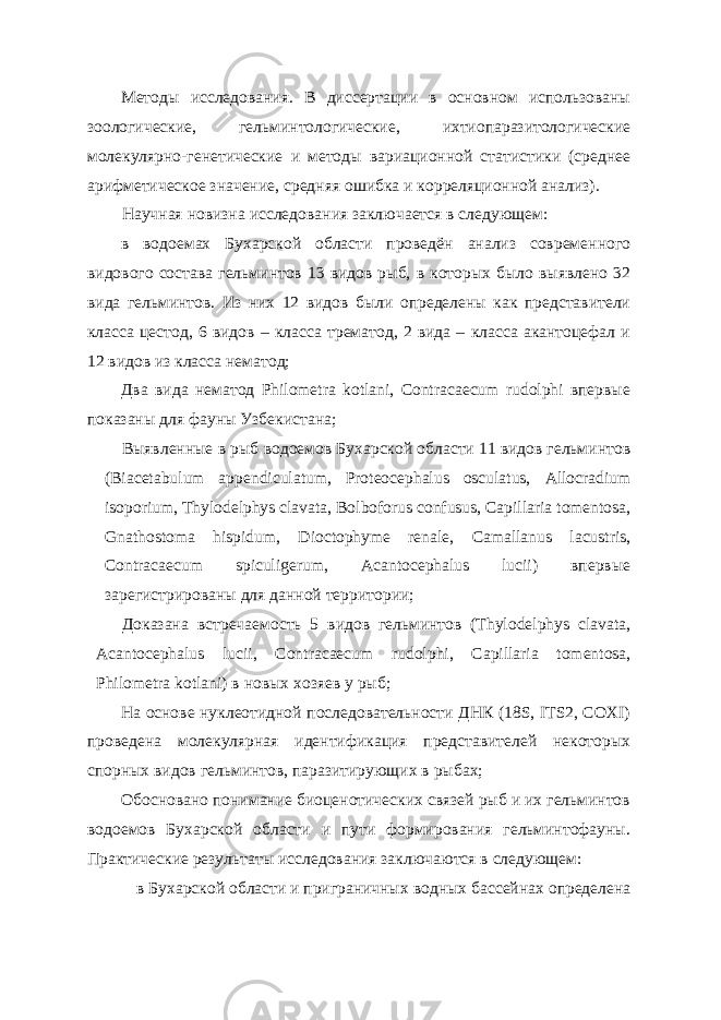 Методы исследования. В диссертации в основном использованы зоологические, гельминтологические, ихтиопаразитологические молекулярно-генетические и методы вариационной статистики (среднее арифметическое значение, средняя ошибка и корреляционной анализ). Научная новизна исследования заключается в следующем: в водоемах Бухарской области проведён анализ современного видового состава гельминтов 13 видов рыб, в которых было выявлено 32 вида гельминтов. Из них 12 видов были определены как представители класса цестод, 6 видов – класса трематод, 2 вида – класса акантоцефал и 12 видов из класса нематод; Два вида нематод Philometra kotlani, Contracaecum rudolphi впервые показаны для фауны Узбекистана; Выявленные в рыб водоемов Бухарской области 11 видов гельминтов (Biacetabulum appendiculatum, Proteocephalus osculatus, Allocradium isoporium, Thylodelphys clavata, Bolboforus confusus, Capillaria tomentosa, Gnathostoma hispidum, Dioctophyme renale, Сamallanus lacustris, Contracaecum spiculigerum, Acantocephalus lucii) впервые зарегистрированы для данной территории; Доказана встречаемость 5 видов гельминтов (Thylodelphys clavata, Acantocephalus lucii, Contracaecum rudolphi, Capillaria tomentosa, Philometra kotlani) в новых хозяев у рыб; На основе нуклеотидной последовательности ДНК (18S, ITS2, COXI) проведена молекулярная идентификация представителей некоторых спорных видов гельминтов, паразитирующих в рыбах; Обосновано понимание биоценотических связей рыб и их гельминтов водоемов Бухарской области и пути формирования гельминтофауны. Практические результаты исследования заключаются в следующем: в Бухарской области и приграничных водных бассейнах определена 