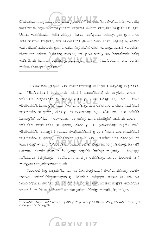 O’zbekistonning taraqqiyot strategiyasida 1 “ baliqchilikni rivojlantirish va baliq yetishtirish hajmini ko’paytirish” bo’yicha muhim vazifalar belgilab berilgan. Ushbu vazifalardan kelib chiqqan holda, baliqlarda uchraydigan gelmintoz kasalliklarini aniqlash, suv havzalarida gelmintozlar bilan bog’liq epizootik vaziyatlarni baholash, gelmintozlarning oldini olish va unga qarshi kurashish choralarini takomillashtirish asosida, tabiiy va sun’iy suv havzalarida baliq yetishtirish hajmini oshirishga qaratilgan ilmiy – tadqiqotlarni olib borish muhim ahamiyat kasb etadi. O’zbekiston Respublikasi Prezidentining 2017 yil 1 maydagi PQ-2939- son “Baliqchilikni boshqarish tizimini takomillashtirish bo’yicha chora - tadbirlari to’g’risida” gi qarori, 2018 yil 6 apreldagi PQ-3657 - sonli «Baliqchilik tarmog’ini jadal rivojlantirishga doir qo’shimcha chora–tadbirlari to’g’risida» gi qarori, 2020 yil 29 avgustdagi PQ – 4816-sonli «Baliqchilik tarmog’ini qo’llab – quvvatlash va uning samaradorligini oshirish chora – tadbirlari to’g’risida» gi qarori, 2022 yil 13 yanvardagi PQ-83 sonli «Baliqchilik tarmog’ini yanada rivojlantirishning qo’shimcha chora-tadbirlari to’g’risida» gi qarori, O’zbekiston Respublikasi Prezidentining 2022 yil 28 yanvardagi «Yangi O’zbekiston Taraqqiyot strategiyasi to’g’risida»gi PF- 80 Farmoni hamda mazkur faoliyatga tegishli boshqa meyoriy – huquqiy hujjatlarda belgilangan vazifalarni amalga oshirishga ushbu tadqiqot ishi muayyan darajada xizmat qiladi. Tadqiqotning respublika fan va texnologiyalari rivojlanishining asosiy ustuvor yo’nalishlariga mosligi. Mazkur tadqiqot respublika fan va texnologiyalar rivojlanishining V. “Qishloq xo’jaligi, biotexnologiya, ekologiya va atrof – muhit muhofazasi” ustuvor yo’nalishlariga muvofiq bajarilgan. 1 О ‘zbekiston Respublikasi Prezidentining 2022 yil 28 yanvardagi PF- 80 - son «Yangi О ‘zbekiston Taraqqiyot strategiyasi t о ‘g‘risida»gi Farmoni. 