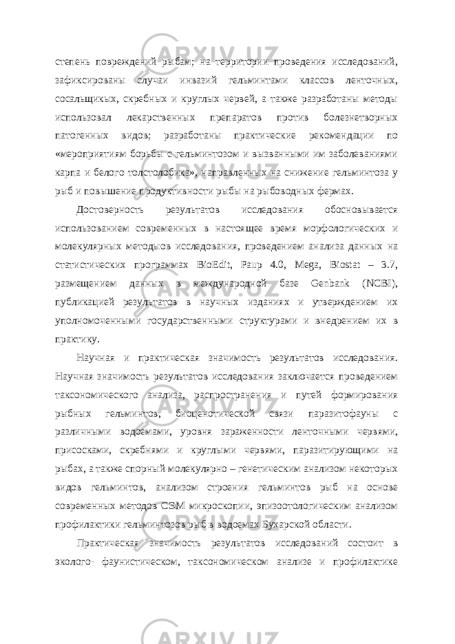 степень повреждений рыбам; на территории проведения исследований, зафиксированы случаи инвазий гельминтами классов ленточных, сосальщикых, скребных и круглых червей, а также разработаны методы использовал лекарственных препаратов против болезнетворных патогенных видов; разработаны практические рекомендации по «мероприятиям борьбы с гельминтозом и вызванными им заболеваниями карпа и белого толстолобика», направленных на снижение гельминтоза у рыб и повышение продуктивности рыбы на рыбоводных фермах. Достоверность результатов исследования обосновывается использованием современных в настоящее время морфологических и молекулярных методыов исследования, проведением анализа данных на статистических программах BioEdit, Paup 4.0, Mega, Biostat – 3.7, размещением данных в международной базе Genbank (NCBI), публикацией результатов в научных изданиях и утверждением их уполномоченными государственными структурами и внедрением их в практику. Научная и практическая значимость результатов исследования. Научная значимость результатов исследования заключается проведением таксономического анализа, распространения и путей формирования рыбных гельминтов, биоценотической связи паразитофауны с различными водоемами, уровня зараженности ленточными червями, присосками, скребнями и круглыми червями, паразитирующими на рыбах, а также спорный молекулярно – генетическим анализом некоторых видов гельминтов, анализом строения гельминтов рыб на основе современных методов СЭМ микроскопии, эпизоотологическим анализом профилактики гельминтозов рыб в водоемах Бухарской области. Практическая значимость результатов исследований состоит в эколого- фаунистическом, таксономическом анализе и профилактике 