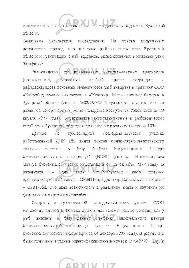 гельминтозов рыб, выловленных и разводимых в водоемах Бухарской области. Внедрение результатов исследования. На основе полученных результатов, проведенных по теме рыбных гельминтов Бухарской области и граничащих с ней водоемов, расположенных в низовьях реки Зарафшан: Рекомендации по применению антигельминтных препаратов (празиквантел, эвермиктен, альбен) против лигулидоза и рафидаскаридоза основных гельминтозов рыб внедрена в практику ООО «Хайробод замини саховати» и «Жавохир- Мирзо саховат балиги» в Бухарской области (справка №02/23-797 Государственного комитета по развитию ветеринарии и животноводства Республики Узбекистан от 22 апреля 2022 года). В результате, антигельминтные в рыбоводческих хозяйствах Бухарской области и повысить их продуктивности на 10%. Данные по нуклеотидной последовательности участка рибосомальной ДНК 18S видов основе молекулярно-генетического анализа, внесены в базу Генбанк Национального Центра биотехнологических информаций (NCBI) (справка Национального Центра биотехнологических информаций от 19 октября 2022 года). В результате, – для вида Pomphorhynchus laevis получен идентификационный номер – OP681185; а для вида Contracaecum rudolphi – OP912388. Это дало возможность определения видов и изучения их филогении в мировых масштабах. Сведения о нуклеотидной последовательности участка СОХI митохондриальной ДНК некоторых видов гельминтов, встречающихся у рыб, внесены в базу данных Генбанк Национального центра биотехнологической информации (справка Национального Центра биотехнологической информации за 04 декабрь 2022 года). В результате были получены входные идентификационные номера OP648270 - Ligula 