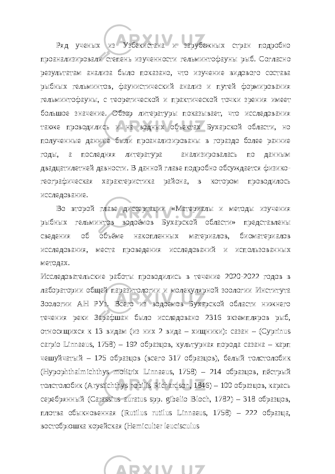 Ряд ученых из Узбекистана и зарубежных стран подробно проанализировали степень изученности гельминтофауны рыб. Согласно результатам анализа было показано, что изучение видового состава рыбных гельминтов, фаунистический анализ и путей формирования гельминтофауны, с теоретической и практической точки зрения имеет большое значение. Обзор литературы показывает, что исследования также проводились и на водных объектах Бухарской области, но полученные данные были проанализированы в гораздо более ранние годы, а последняя литература анализировалась по данным двадцатилетней давности. В данной главе подробно обсуждается физико- географическая характеристика района, в котором проводилось исследование. Во второй главе диссертации «Материалы и методы изучения рыбных гельминтов водоёмов Бухарской области» представлены сведения об объёме накопленных материалов, биоматериалов исследования, места проведения исследований и использованных методах. Исследовательские работы проводились в течение 2020-2022 годов в лаборатории общей паразитологии и молекулярной зоологии Института Зоологии АН РУз. Всего из водоемов Бухарской области нижнего течения реки Зарафшан было исследовано 2316 экземпляров рыб, относящихся к 13 видам (из них 2 вида – хищники): сазан – (Cyprinus carpio Linnaeus, 1758) – 192 образцов, культурная порода сазана – карп чешуйчатый – 125 образцов (всего 317 образцов), белый толстолобик (Hypophthalmichthys molitrix Linnaeus, 1758) – 214 образцов, пёстрый толстолобик (Arystichthys nobilis Richardson, 1846) – 100 образцов, карась серебрянный (Carassius auratus spp. gibelio Bloch, 1782) – 318 образцов, плотва обыкновенная (Rutilus rutilus Linnaeus, 1758) – 222 образца, востобрюшка корейская (Hemiculter leucisculus 