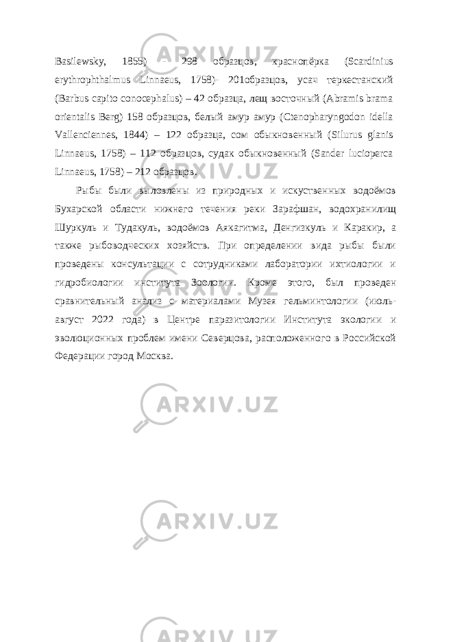 Basilewsky, 1855) - 298 образцов, краснопёрка (Scardinius erythrophthalmus Linnaeus, 1758)- 201образцов, усач теркестанский (Barbus capito conocephalus) – 42 образца, лещ восточный (Abramis brama orientalis Berg) 158 образцов, белый амур амур (Ctenopharyngodon idella Vallenciennes, 1844) – 122 образца, сом обыкновенный (Silurus glanis Linnaeus, 1758) – 112 образцов, судак обыкновенный (Sander lucioperca Linnaeus, 1758) – 212 образцов. Рыбы были выловлены из природных и искуственных водоёмов Бухарской области нижнего течения реки Зарафшан, водохранилищ Шуркуль и Тудакуль, водоёмов Аякагитма, Денгизкуль и Каракир, а также рыбоводческих хозяйств. При определении вида рыбы были проведены консультации с сотрудниками лаборатории ихтиологии и гидробиологии института Зоологии. Кроме этого, был проведен сравнительный анализ с материалами Музея гельминтологии (июль- август 2022 года) в Центре паразитологии Института экологии и эволюционных проблем имени Северцова, расположенного в Российской Федерации город Москва. 