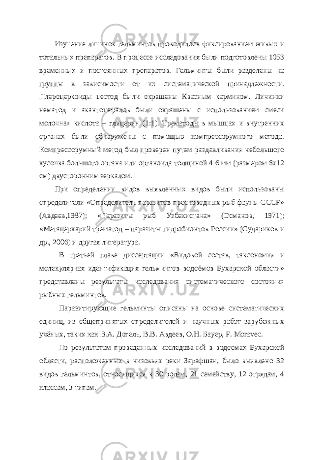 Изучение личинок гельминтов проводилось фиксированием живых и тотальных препаратов. В процессе исследования были подготовлены 1053 временных и постоянных препаратов. Гельминты были разделены на группы в зависимости от их систематической принадлежности. Плероцеркоиды цестод были окрашены Квасным кармином. Личинки нематод и акантоцефалов были окрашены с использованием смеси молочная кислота – глицерин (1:1). Трематоды в мышцах и внутренних органах были обнаружены с помощью компрессорумного метода. Компрессорумный метод был проверен путем раздавливания небольшого кусочка большого органа или органоида толщиной 4-6 мм (размером 6x12 см) двусторонним зеркалом. При определении видов выявленных видов были использованы определители «Определитель паразитов пресноводных рыб фауны СССР» (Авдеев,1987); «Паразиты рыб Узбекистана» (Османов, 1971); «Метацеркарий трематод – паразиты гидробионтов России» (Судариков и др., 2006) и другая литература. В третьей главе диссертации «Видовой состав, таксономия и молекулярная идентификация гельминтов водоёмов Бухарской области» представлены результаты исследования систематического состояния рыбных гельминтов. Паразитирующие гельминты описаны на основе систематических единиц, из общепринятых определителей и научных работ зарубежных учёных, таких как В.А. Догель, В.В. Авдеев, О.Н. Бауер, F. Мoravec. По результатам проведенных исследований в водоемах Бухарской области, расположенных в низовьях реки Зарафшан, было выявлено 32 видов гельминтов, относящихся к 30 родам, 21 семейству, 12 отрядам, 4 классам, 3 типам. 