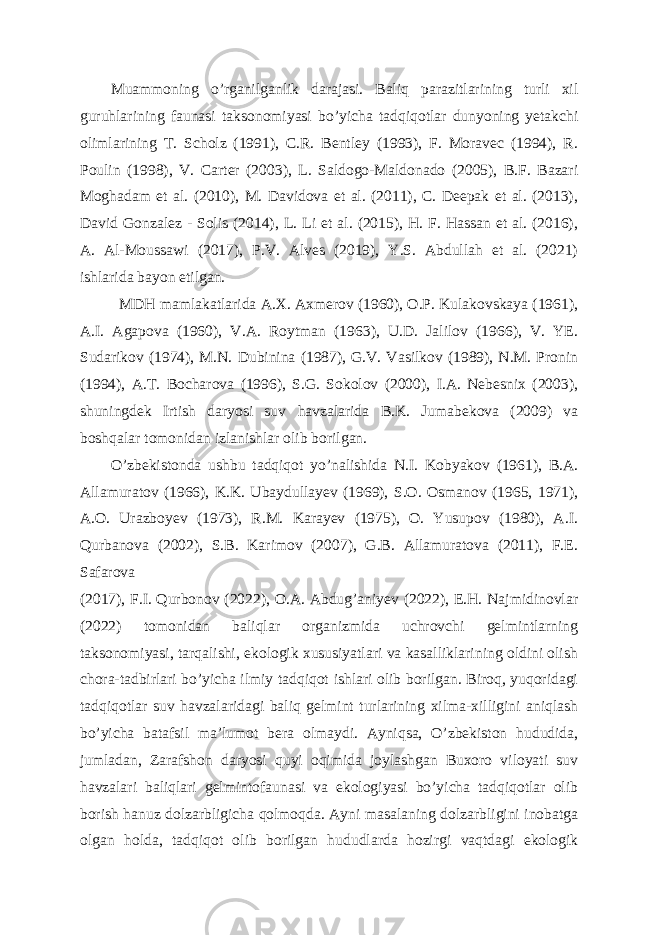 Muammoning o’rganilganlik darajasi. Baliq parazitlarining turli xil guruhlarining faunasi taksonomiyasi bo’yicha tadqiqotlar dunyoning yetakchi olimlarining T. Scholz (1991), C.R. Bentley (1993), F. Moravec (1994), R. Poulin (1998), V. Carter (2003), L. Saldogo-Maldonado (2005), B.F. Bazari Moghadam et al. (2010), M. Davidova et al. (2011), C. Deepak et al. (2013), David Gonzalez - Solis (2014), L. Li et al. (2015), H. F. Hassan et al. (2016), A. Al-Moussawi (2017), P.V. Alves (2019), Y.S. Abdullah et al. (2021) ishlarida bayon etilgan. MDH mamlakatlarida A.X. Axmerov (1960), O.P. Kulakovskaya (1961), A.I. Agapova (1960), V.A. Roytman (1963), U.D. Jalilov (1966), V. YE. Sudarikov (1974), M.N. Dubinina (1987), G.V. Vasilkov (1989), N.M. Pronin (1994), A.T. Bocharova (1996), S.G. Sokolov (2000), I.A. Nebesnix (2003), shuningdek Irtish daryosi suv havzalarida B.K. Jumabekova (2009) va boshqalar tomonidan izlanishlar olib borilgan. O’zbekistonda ushbu tadqiqot yo’nalishida N.I. Kobyakov (1961), B.A. Allamuratov (1966), K.K. Ubaydullayev (1969), S.O. Osmanov (1965, 1971), A.O. Urazboyev (1973), R.M. Karayev (1975), O. Yusupov (1980), A.I. Qurbanova (2002), S.B. Karimov (2007), G.B. Allamuratova (2011), F.E. Safarova (2017), F.I. Qurbonov (2022), O.A. Abdug’aniyev (2022), E.H. Najmidinovlar (2022) tomonidan baliqlar organizmida uchrovchi gelmintlarning taksonomiyasi, tarqalishi, ekologik xususiyatlari va kasalliklarining oldini olish chora-tadbirlari bo’yicha ilmiy tadqiqot ishlari olib borilgan. Biroq, yuqoridagi tadqiqotlar suv havzalaridagi baliq gelmint turlarining xilma-xilligini aniqlash bo’yicha batafsil ma’lumot bera olmaydi. Ayniqsa, O’zbekiston hududida, jumladan, Zarafshon daryosi quyi oqimida joylashgan Buxoro viloyati suv havzalari baliqlari gelmintofaunasi va ekologiyasi bo’yicha tadqiqotlar olib borish hanuz dolzarbligicha qolmoqda. Ayni masalaning dolzarbligini inobatga olgan holda, tadqiqot olib borilgan hududlarda hozirgi vaqtdagi ekologik 