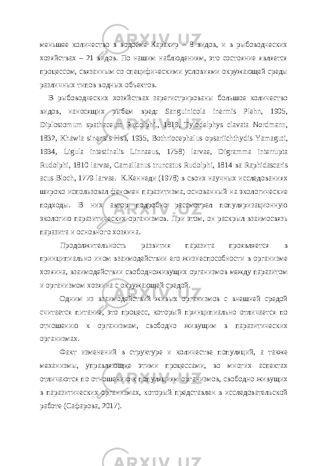 меньшее количество в водоёме Каракир – 8 видов, и в рыбоводческих хозяйствах – 21 видов. По нашим наблюдениям, это состояние является процессом, связанным со специфическими условиями окружающей среды различных типов водных объектов. В рыбоводческих хозяйствах зарегистрированы большое количество видов, наносящих рыбам вред: Sanguinicola inermis Plehn, 1905, Diplostomum spathaceum Rudolphi., 1819, Tylodelphys clavata Nordmann, 1832, Khawia sinensis Hsü, 1935, Bоthriocephalus opsariichthydis Yamaguti, 1934, Ligula intestinalis Linnaeus, 1758) larvae, Digramma interrupta Rudolphi, 1810 larvae, Camallanus truncatus Rudolphi, 1814 ва Raphidascaris acus Bloch, 1779 larvae. К.Кеннеди (1978) в своих научных исследованиях широко использовал феномен паразитизма, основанный на экологические подходы. В них автор подробно рассмотрел популяризационную экологию паразитических организмов. При этом, он раскрыл взаимосвязь паразита и основного хозяина. Продолжительность развития паразита проявляется в принципиально ином взаимодействии его жизнеспособности в организме хозяина, взаимодействии свободноживущих организмов между паразитом и организмом хозяина с окружающей средой. Одним из взаимодействий живых организмов с внешней средой считается питание, это процесс, который принципиально отличается по отношению к организмам, свободно живущим в паразитических организмах. Факт изменений в структуре и количестве популяций, а также механизмы, управляющие этими процессами, во многих аспектах отличаются по отношению к популяциям организмов, свободно живущих в паразитических организмах, который представлен в исследовательской работе (Сафарова, 2017). 