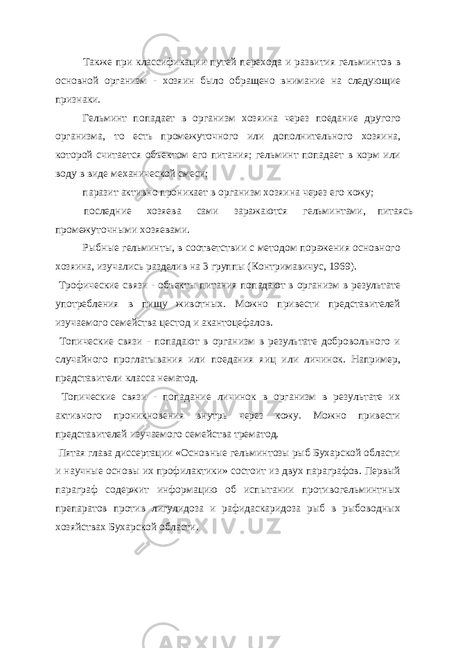 Также при классификации путей перехода и развития гельминтов в основной организм - хозяин было обращено внимание на следующие признаки. Гельминт попадает в организм хозяина через поедание другого организма, то есть промежуточного или дополнительного хозяина, которой считается объектом его питания; гельминт попадает в корм или воду в виде механической смеси; паразит активно проникает в организм хозяина через его кожу; последние хозяева сами заражаются гельминтами, питаясь промежуточными хозяевами. Рыбные гельминты, в соответствии с методом поражения основного хозяина, изучались разделив на 3 группы (Контримавичус, 1969). Трофические связи - объекты питания попадают в организм в результате употребления в пищу животных. Можно привести представителей изучаемого семейства цестод и акантоцефалов. Топические связи - попадают в организм в результате добровольного и случайного проглатывания или поедания яиц или личинок. Например, представители класса нематод. Топические связи - попадание личинок в организм в результате их активного проникновения внутрь через кожу. Можно привести представителей изучаемого семейства трематод. Пятая глава диссертации «Основные гельминтозы рыб Бухарской области и научные основы их профилактики» состоит из двух параграфов. Первый параграф содержит информацию об испытании противогельминтных препаратов против лигулидоза и рафидаскаридоза рыб в рыбоводных хозяйствах Бухарской области. 