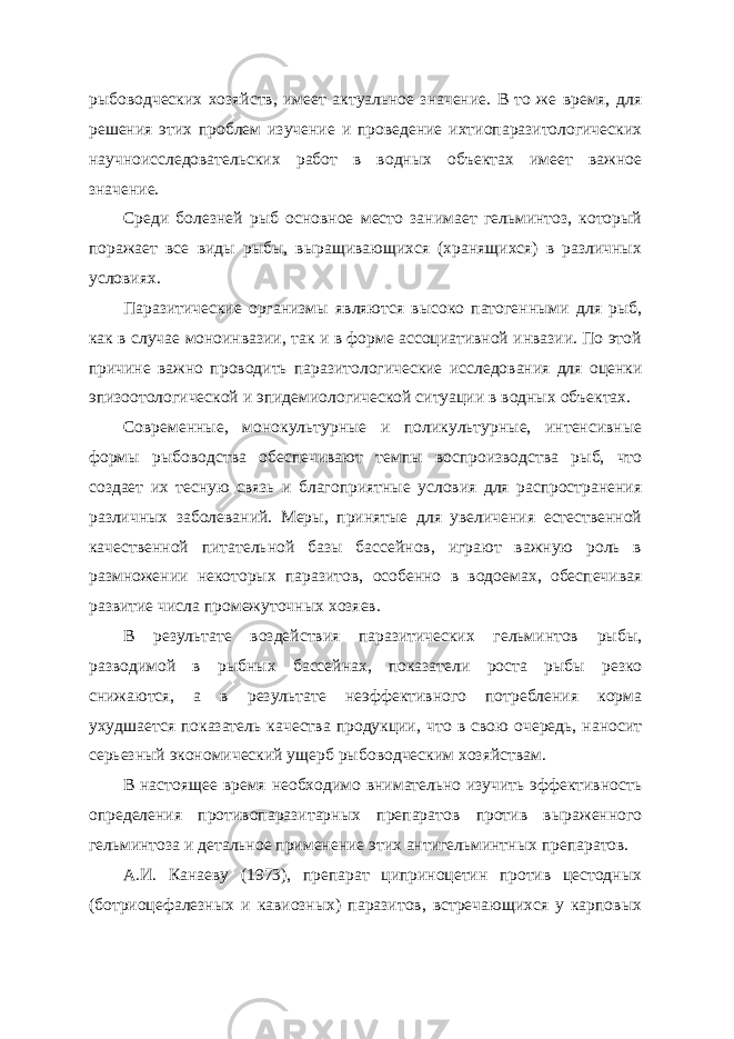 рыбоводческих хозяйств, имеет актуальное значение. В то же время, для решения этих проблем изучение и проведение ихтиопаразитологических научноисследовательских работ в водных объектах имеет важное значение. Среди болезней рыб основное место занимает гельминтоз, который поражает все виды рыбы, выращивающихся (хранящихся) в различных условиях. Паразитические организмы являются высоко патогенными для рыб, как в случае моноинвазии, так и в форме ассоциативной инвазии. По этой причине важно проводить паразитологические исследования для оценки эпизоотологической и эпидемиологической ситуации в водных объектах. Современные, монокультурные и поликультурные, интенсивные формы рыбоводства обеспечивают темпы воспроизводства рыб, что создает их тесную связь и благоприятные условия для распространения различных заболеваний. Меры, принятые для увеличения естественной качественной питательной базы бассейнов, играют важную роль в размножении некоторых паразитов, особенно в водоемах, обеспечивая развитие числа промежуточных хозяев. В результате воздействия паразитических гельминтов рыбы, разводимой в рыбных бассейнах, показатели роста рыбы резко снижаются, а в результате неэффективного потребления корма ухудшается показатель качества продукции, что в свою очередь, наносит серьезный экономический ущерб рыбоводческим хозяйствам. В настоящее время необходимо внимательно изучить эффективность определения противопаразитарных препаратов против выраженного гельминтоза и детальное применение этих антигельминтных препаратов. А.И. Канаеву (1973), препарат циприноцетин против цестодных (ботриоцефалезных и кавиозных) паразитов, встречающихся у карповых 