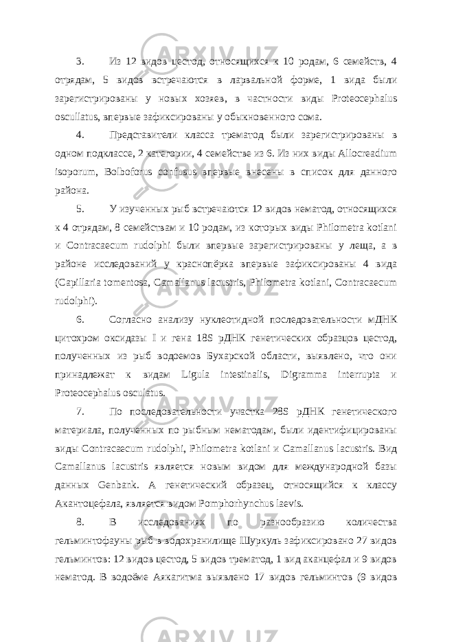 3. Из 12 видов цестод, относящихся к 10 родам, 6 семейств, 4 отрядам, 5 видов встречаются в ларвальной форме, 1 вида были зарегистрированы у новых хозяев, в частности виды Proteocephalus oscullatus, впервые зафиксированы у обыкновенного сома. 4. Представители класса трематод были зарегистрированы в одном подклассе, 2 категории, 4 семействе из 6. Из них виды Allocreadium isoporum, Bolboforus confusus впервые внесены в список для данного района. 5. У изученных рыб встречаются 12 видов нематод, относящихся к 4 отрядам, 8 семействам и 10 родам, из которых виды Philometra kotlani и Contracaecum rudolphi были впервые зарегистрированы у леща, а в районе исследований у краснопёрка впервые зафиксированы 4 вида (Capillaria tomentosa, Camallanus lacustris, Philometra kotlani, Contracaecum rudolphi). 6. Согласно анализу нуклеотидной последовательности мДНК цитохром оксидазы I и гена 18S рДНК генетических образцов цестод, полученных из рыб водоемов Бухарской области, выявлено, что они принадлежат к видам Ligula intestinalis, Digramma interrupta и Proteocephalus osculatus. 7. По последовательности участка 28S рДНК генетического материала, полученных по рыбным нематодам, были идентифицированы виды Contrаcaecum rudolphi, Philometra kotlani и Camallanus lacustris. Вид Camallanus lacustris является новым видом для международной базы данных Genbank. А генетический образец, относящийся к классу Акантоцефала, является видом Pomphorhynchus laevis. 8. В исследованиях по разнообразию количества гельминтофауны рыб в водохранилище Шуркуль зафиксировано 27 видов гельминтов: 12 видов цестод, 5 видов трематод, 1 вид аканцефал и 9 видов нематод. В водоёме Аякагитма выявлено 17 видов гельминтов (9 видов 