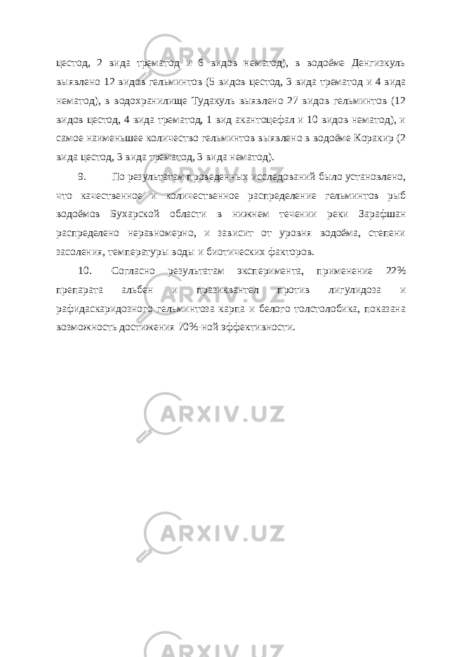 цестод, 2 вида трематод и 6 видов нематод), в водоёме Денгизкуль выявлено 12 видов гельминтов (5 видов цестод, 3 вида трематод и 4 вида нематод), в водохранилище Тудакуль выявлено 27 видов гельминтов (12 видов цестод, 4 вида трематод, 1 вид акантоцефал и 10 видов нематод), и самое наименьшее количество гельминтов выявлено в водоёме Коракир (2 вида цестод, 3 вида трематод, 3 вида нематод). 9. По результатам проведенных исследований было установлено, что качественное и количественное распределение гельминтов рыб водоёмов Бухарской области в нижнем течении реки Зарафшан распределено неравномерно, и зависит от уровня водоёма, степени засоления, температуры воды и биотических факторов. 10. Согласно результатам эксперимента, применение 22% препарата aльбен и празиквантел против лигулидоза и рафидаскаридозного гельминтоза карпа и белого толстолобика, показана возможность достижения 70%-ной эффективности. 