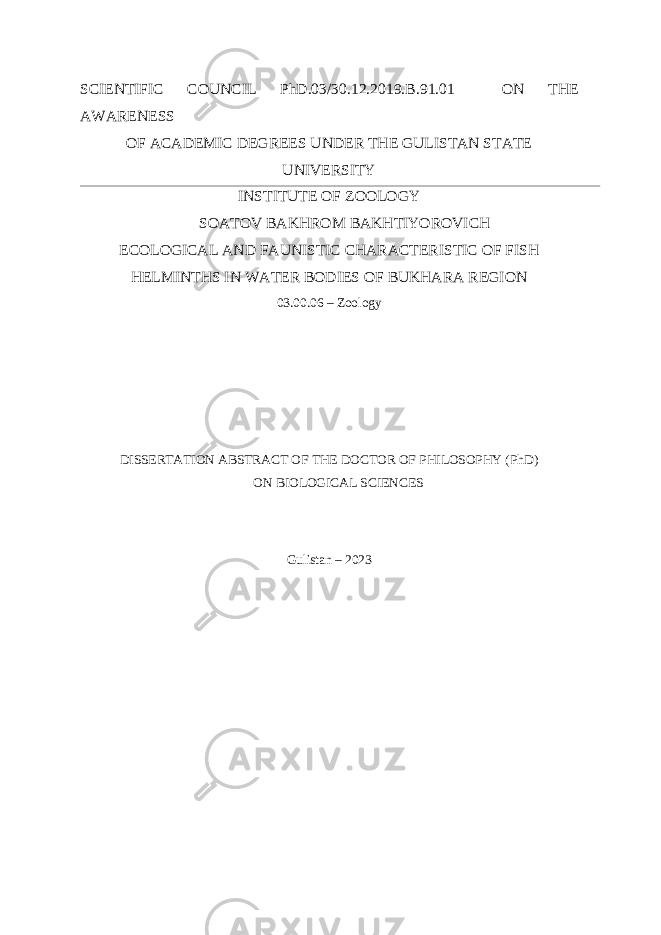 SCIENTIFIC COUNCIL PhD.03/30.12.2019. В .91.01 ON THE AWARENESS OF ACADEMIC DEGREES UNDER THE GULISTAN STATE UNIVERSITY INSTITUTE OF ZOOLOGY SOATOV BAKHROM BAKHTIYOROVICH ECOLOGICAL AND FAUNISTIC CHARACTERISTIC OF FISH HELMINTHS IN WATER BODIES OF BUKHARA REGION 03.00.06 – Zoology DISSERTATION ABSTRACT OF THE DOCTOR OF PHILOSOPHY (PhD) ON BIOLOGICAL SCIENCES Gulistan – 2023 