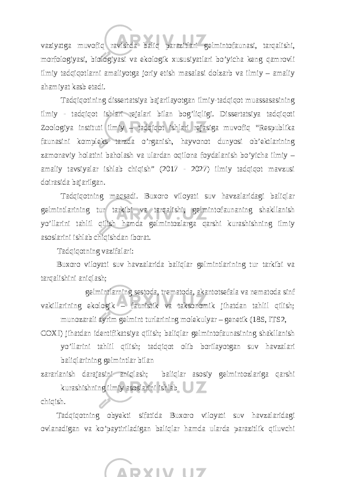 vaziyatga muvofiq ravishda baliq parazitlari gelmintofaunasi, tarqalishi, morfologiyasi, biologiyasi va ekologik xususiyatlari bo’yicha keng qamrovli ilmiy tadqiqotlarni amaliyotga joriy etish masalasi dolzarb va ilmiy – amaliy ahamiyat kasb etadi. Tadqiqotining dissertatsiya bajarilayotgan ilmiy-tadqiqot muassasasining ilmiy - tadqiqot ishlari rejalari bilan bog’liqligi. Dissertatsiya tadqiqoti Zoologiya instituti ilmiy – tadqiqot ishlari rejasiga muvofiq “Respublika faunasini kompleks tarzda o’rganish, hayvonot dunyosi ob’ektlarining zamonaviy holatini baholash va ulardan oqilona foydalanish bo’yicha ilmiy – amaliy tavsiyalar ishlab chiqish” (2017 - 2027) ilmiy tadqiqot mavzusi doirasida bajarilgan. Tadqiqotning maqsadi. Buxoro viloyati suv havzalaridagi baliqlar gelmintlarining tur tarkibi va tarqalishi, gelmintofaunaning shakllanish yo’llarini tahlil qilish hamda gelmintozlarga qarshi kurashishning ilmiy asoslarini ishlab chiqishdan iborat. Tadqiqotning vazifalari: Buxoro viloyati suv havzalarida baliqlar gelmintlarining tur tarkibi va tarqalishini aniqlash; gelmintlarning sestoda, trematoda, akantotsefala va nematoda sinf vakillarining ekologik – faunistik va taksonomik jihatdan tahlil qilish; munozarali ayrim gelmint turlarining molekulyar – genetik (18S, ITS2, COXI) jihatdan identifikatsiya qilish; baliqlar gelmintofaunasining shakllanish yo’llarini tahlil qilish; tadqiqot olib borilayotgan suv havzalari baliqlarining gelmintlar bilan zararlanish darajasini aniqlash; baliqlar asosiy gelmintozlariga qarshi kurashishning ilmiy asoslarini ishlab chiqish. Т adqiqotning obyekti sifatida Buxoro viloyati suv havzalaridagi ovlanadigan va ko’paytiriladigan baliqlar hamda ularda parazitlik qiluvchi 