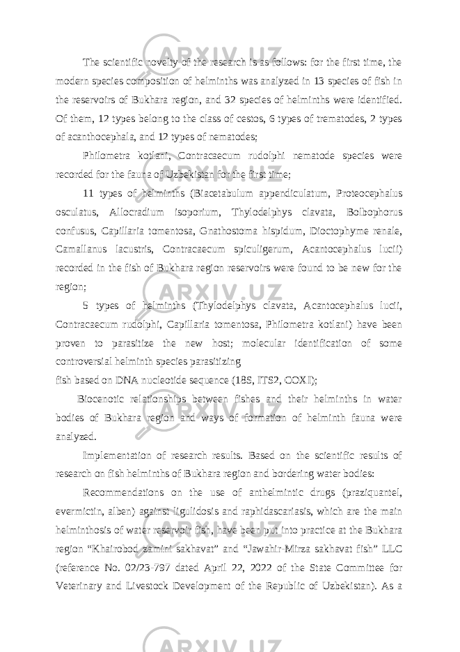 The scientific novelty of the research is as follows: for the first time, the modern species composition of helminths was analyzed in 13 species of fish in the reservoirs of Bukhara region, and 32 species of helminths were identified. Of them, 12 types belong to the class of cestos, 6 types of trematodes, 2 types of acanthocephala, and 12 types of nematodes; Philometra kotlani, Contracaecum rudolphi nematode species were recorded for the fauna of Uzbekistan for the first time; 11 types of helminths (Biacetabulum appendiculatum, Proteocephalus osculatus, Allocradium isoporium, Thylodelphys clavata, Bolbophorus confusus, Capillaria tomentosa, Gnathostoma hispidum, Dioctophyme renale, Camallanus lacustris, Contracaecum spiculigerum, Acantocephalus lucii) recorded in the fish of Bukhara region reservoirs were found to be new for the region; 5 types of helminths (Thylodelphys clavata, Acantocephalus lucii, Contracaecum rudolphi, Capillaria tomentosa, Philometra kotlani) have been proven to parasitize the new host; molecular identification of some controversial helminth species parasitizing fish based on DNA nucleotide sequence (18S, ITS2, COXI); Biocenotic relationships between fishes and their helminths in water bodies of Bukhara region and ways of formation of helminth fauna were analyzed. Implementation of research results. Based on the scientific results of research on fish helminths of Bukhara region and bordering water bodies: Recommendations on the use of anthelmintic drugs (praziquantel, evermictin, alben) against ligulidosis and raphidascariasis, which are the main helminthosis of water reservoir fish, have been put into practice at the Bukhara region “Khairobod zamini sakhavat” and “Jawahir-Mirza sakhavat fish” LLC (reference No. 02/23-797 dated April 22, 2022 of the State Committee for Veterinary and Livestock Development of the Republic of Uzbekistan). As a 