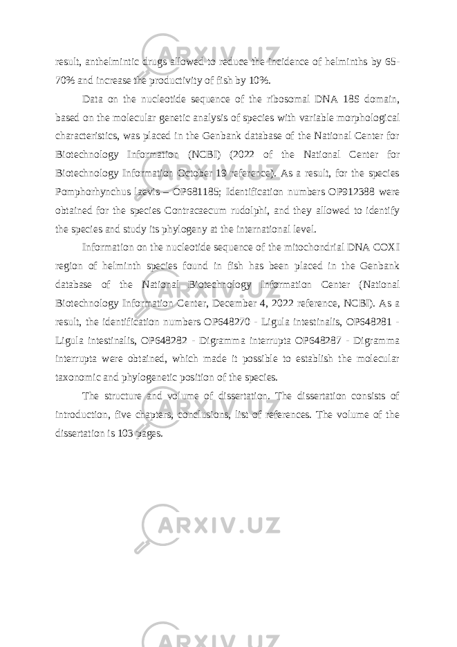 result, anthelmintic drugs allowed to reduce the incidence of helminths by 65- 70% and increase the productivity of fish by 10%. Data on the nucleotide sequence of the ribosomal DNA 18S domain, based on the molecular genetic analysis of species with variable morphological characteristics, was placed in the Genbank database of the National Center for Biotechnology Information (NCBI) (2022 of the National Center for Biotechnology Information October 19 reference). As a result, for the species Pomphorhynchus laevis – OP681185; Identification numbers OP912388 were obtained for the species Contracaecum rudolphi, and they allowed to identify the species and study its phylogeny at the international level. Information on the nucleotide sequence of the mitochondrial DNA COXI region of helminth species found in fish has been placed in the Genbank database of the National Biotechnology Information Center (National Biotechnology Information Center, December 4, 2022 reference, NCBI). As a result, the identification numbers OP648270 - Ligula intestinalis, OP648281 - Ligula intestinalis, OP648282 - Digramma interrupta OP648287 - Digramma interrupta were obtained, which made it possible to establish the molecular taxonomic and phylogenetic position of the species. The structure and volume of dissertation. The dissertation consists of introduction, five chapters, conclusions, list of references. The volume of the dissertation is 103 pages. 