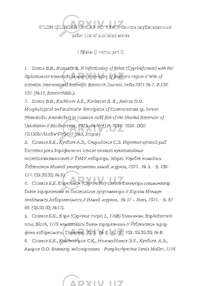 E’LON QILINGAN ISHLAR RO’YXATI Список опубликованных работ List of published works I бўлим (I часть ; part I) 1. Soatov B.B., Nomozov R. K Infectioning of fishes (Cypriniformes) with the diplostomose trematoda in water reservoirs of Bukhara region // Web of scientist: International Scientific Research Journal. India.2021 № 2. P.104- 107. (№14, ResearchBib.). 2. Soatov B.B., Kuchboev A.E., Karimova R. R., Amirov O.O. Morphological and molecular description of Contracaecum sp. larvae (Nematoda: Anisakidae) in common rudd fish of the Shurkul Reservoir of Uzbekistan // Biodiversitas, 2023.–№24(4).P. 2031- 2036. DOI: 10.13057/biodiv/d240412 (№3, Scopus) 3. Соатов Б.Б., Кучбоев А.Э., Спиридонов С.Э. Изучение цестод рыб бассейна реки Зарафшан на основе анализа нуклеотидных последовательностей // ЎзМУ хабарлари. Мирзо Улуғбек номидаги Ўзбекистон Миллий университети илмий журнал, 2022. -№ 3. - Б. 109- 112. (03.00.00; № 9). 4. Соатов Б.Б. Карпсимон (Сyprinidae) оиласи балиқлари гельминтлар билан зарарланиши ва биоэкологик хусусиятлари // Хоразм Маъмун академияси Ахборотномаси // Илмий журнал, -№ 12 – Хива, 2021. - Б. 62- 66. (03.00.00; №12). 5. Соатов Б.Б., Карп (Cyprinus carpio L, 1758) балиғининг Raphidascaris acus, Bloch, 1779 нематодаси билан зарарланиши // Ўзбекистон аграр фани хабарномаси. Тошкент, 2020. -№ 6. -Б. 202-203. 03.00.00; № 8. 6. Соатов Б.Б., Кимёназаров С.Қ., Нажмиддинов Э.Х., Кучбоев. А.Э., Амиров О.О. Балиқлар эндопаразити - Pomphorhynchus laevis Muller, 1776 