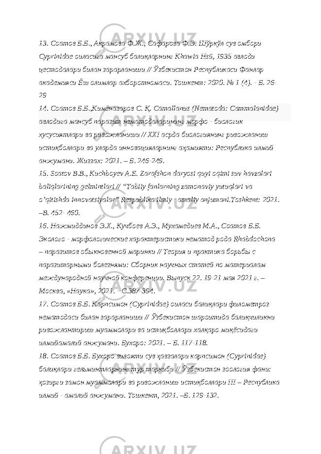 13. Соатов Б.Б., Акрамова Ф.Ж., Сафарова Ф.Э. Шўркўл сув омбори Cyprinidae оиласига мансуб балиқларнинг Khawia Hsü, 1935 авлоди цестодалари билан зарарланиши // Ўзбекистон Республикаси Фанлар академияси Ёш олимлар ахборотномаси. Тошкент: 2020. № 1 (4). - Б. 26- 29 14. Cоатов Б.Б.,Кимёназаров С. Қ. Сamallanus (Nematoda: Сammalanidae) авлодига мансуб паразит нематодaларининг морфо - биологик хусусиятлари ва ривожланиши // XXI асрда биологиянинг ривожланиш истиқболлари ва уларда инновацияларнинг аҳамияти: Республика илмий анжумани. Жиззах: 2021. – Б. 246-249. 15. Soatov B.B., Kuchboyev A.E. Zarafshon daryosi quyi oqimi suv havzalari baliqlarining gelmintlari // “Tabiiy fanlarning zamonaviy yutuqlari va o’qitishda innovatsiyalar” Respublika ilmiy - amaliy anjumani.Toshkent: 2021. –B. 452- 460. 16. Нажмиддинов Э.Х., Кучбоев А.Э., Мухамедиев М.А., Соатов Б.Б. Эколого - морфологические характеристики нематод рода Rhabdochona – паразитов обыкновенной маринки // Теория и практика борьбы с паразитарными болезнями: Сборник научных статей по материалам международной научной конференции. Выпуск 22. 19-21 мая 2021 г. – Москва, «Наука», 2021. - С.387-394. 17. Соатов Б.Б. Карпсимон (Cyprinidae) оиласи балиқлари филометроз нематодаси билан зарарланиши // Ўзбекистон шароитида балиқчиликни ривожлантириш муаммолари ва истиқболлари халқаро миқёсидаги илмийамалий анжумани. Бухоро: 2021. – Б. 117-118. 18. Соатов Б.Б. Бухоро вилояти сув ҳавзалари карпсимон (Сyprinidae) балиқлари гельминтларнинг тур таркиби // Ўзбекистон зоология фани: ҳозирги замон муаммолари ва ривожланиш истиқболлари III – Республика илмий - амалий анжумани. Тошкент, 2021. –Б. 129-132. 