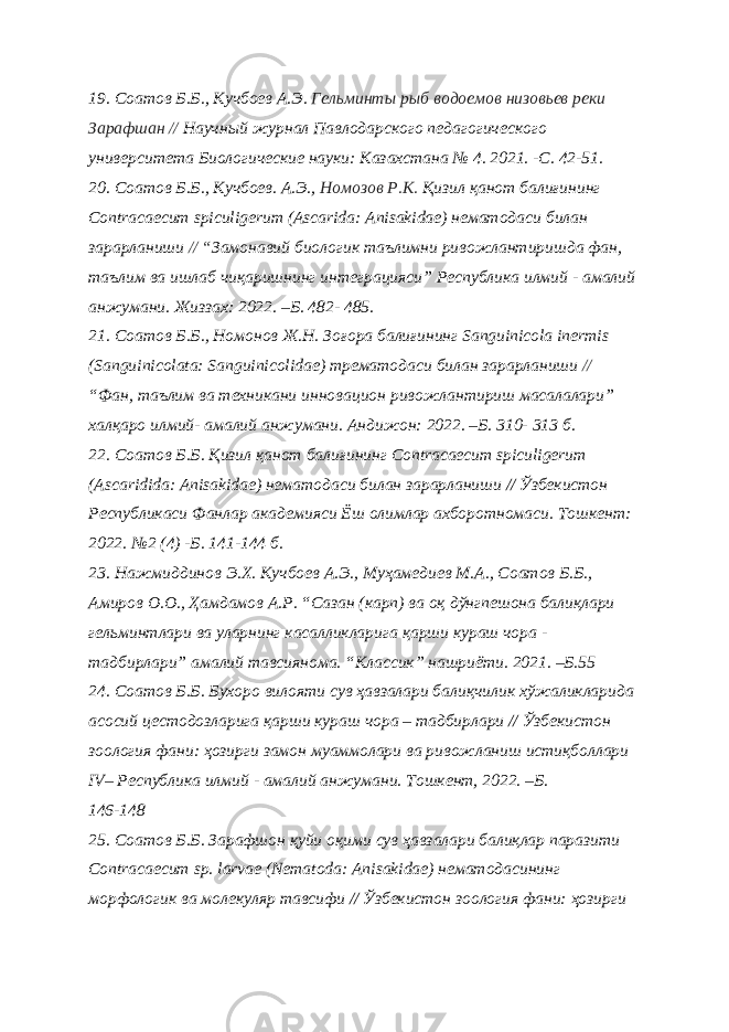 19. Соатов Б.Б., Кучбоев А.Э. Гельминты рыб водоемов низовьев реки Зарафшан // Научный журнал Павлодарского педагогического университета Биологические науки: Казахстана № 4. 2021. -С. 42-51. 20. Соатов Б.Б., Кучбоев. А.Э., Номозов Р.К. Қизил қанот балиғининг Сontracaecum spiculigerum (Ascarida: Anisakidae) нематодаси билан зарарланиши // “ Замонавий биологик таълимни ривожлантиришда фан, таълим ва ишлаб чиқаришнинг интеграцияси” Республика илмий - амалий анжумани. Жиззах: 2022. –Б. 482- 485. 21. Соатов Б.Б., Номонов Ж.Н. Зоғора балиғининг Sanguinicola inermis (Sanguinicolata: Sanguinicolidae) трематодаси билан зарарланиши // “Фан, таълим ва техникани инновацион ривожлантириш масалалари” халқаро илмий- амалий анжумани. Андижон: 2022. –Б. 310- 313 б. 22. Соатов Б.Б. Қизил қанот балиғининг Сontracaecum spiculigerum (Ascaridida: Anisakidae) нематодаси билан зарарланиши // Ўзбекистон Республикаси Фанлар академияси Ёш олимлар ахборотномаси. Тошкент: 2022. №2 (4) -Б. 141-144 б. 23. Нажмиддинов Э.Х. Кучбоев А.Э., Муҳамедиев М.А., Соатов Б.Б., Амиров О.О., Ҳамдамов А.Р. “Сазан (карп) ва оқ дўнгпешона балиқлари гельминтлари ва уларнинг касалликларига қарши кураш чора - тадбирлари” амалий тавсиянома. “Классик” нашриёти. 2021. –Б.55 24. Соатов Б.Б. Бухоро вилояти сув ҳавзалари балиқчилик хўжаликларида асосий цестодозларига қарши кураш чора – тадбирлари // Ўзбекистон зоология фани: ҳозирги замон муаммолари ва ривожланиш истиқболлари IV– Республика илмий - амалий анжумани. Тошкент, 2022. –Б. 146-148 25. Соатов Б.Б. Зарафшон қуйи оқими сув ҳавзалари балиқлар паразити Contracaecum sp. larvae (Nematoda: Anisаkidae) нематодасининг морфологик ва молекуляр тавсифи // Ўзбекистон зоология фани: ҳозирги 