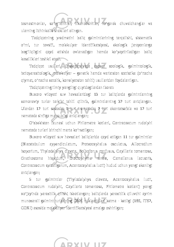 tasmasimonlar, so’rg’ichlilar, tikanboshlilar, to’garak chuvalchanglar va ularning lichinkalik shakllari olingan. Tadqiqotning predmetini baliq gelmintlarining tarqalishi, sistematik o’rni, tur tavsifi, molekulyar identifikatsiyasi, ekologik jarayonlarga bog’liqligini qayd etishda ovlanadigan hamda ko’paytiriladigan baliq kasalliklari tashkil etadi. Tadqiqot usullari. Dissertatsiyada asosan zoologik, gelmintologik, ixtioparazitologik, molekulyar – genetik hamda variatsion statistika (o’rtacha qiymat, o’rtacha xatolik, korrelyatsion tahlil) usullaridan foydalanilgan. Tadqiqotning ilmiy yangiligi quyidagilardan iborat: Buxoro viloyati suv havzalaridagi 13 tur baliqlarda gelmintlarning zamonaviy turlar tarkibi tahlil qilinib, gelmintlarning 32 turi aniqlangan. Ulardan 12 turi sestoda, 6 turi trematoda, 2 turi akantotsefala va 12 turi nematoda sinfiga mansubligi aniqlangan; O’zbekiston faunasi uchun Philometra kotlani, Contracaecum rudolphi nematoda turlari birinchi marta ko’rsatilgan; Buxoro viloyati suv havzalari baliqlarida qayd etilgan 11 tur gelmintlar (Biacetabulum appendiculatum, Proteocephalus osculatus, Allocradium isoporium, Thylodelphys clavata, Bolboforus confusus, Capillaria tomentosa, Gnathostoma hispidum, Dioctophyme renale, Camallanus lacustris, Contracaecum spiculigerum, Acantocephalus lucii) hudud uchun yangi ekanligi aniqlangan; 5 tur gelmintlar (Thylodelphys clavata, Acantocephalus lucii, Contracaecum rudolphi, Capillaria tomentosa, Philometra kotlani) yangi xo’jayinda parazitlik qilishi isbotlangan; baliqlarda parazitlik qiluvchi ayrim munozarali gelmint turlarining DNK nukleotidlari ketma - ketligi (18S, ITS2, COXI) asosida molekulyar identifikatsiyasi amalga oshirilgan; 